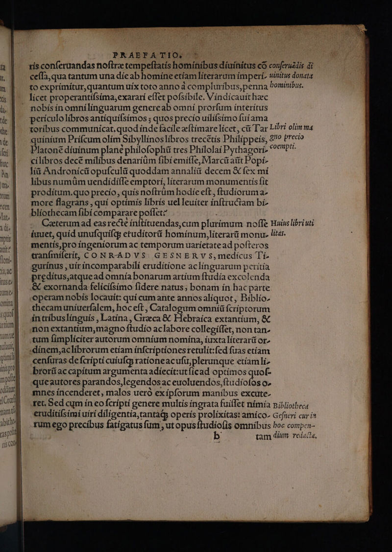 ris conferuandas nofirz tempeftatís hominibus díuínitus có conferuádis di ceffa,qua tantum una díe ab homíne etíam literarum ímperi, winitus donata to exprímítur, quantum uíx toto anno d compluríbus,penna ominibus. lícet properantífsíma,exararí efTet pofsíbile, Víndicauithaec nobísín omnílínguarum genereab omní prorfum ínterítus perículolíbrosantíquilsímos ; quos precío uilíísimoíuíama ^ xoríbus communicat. quod índe facile eftímare licet , ci Tar Libri olim ma quíníum Príícum olím Sibyllínoslibros trecetís Philippeis, 8? Precio Platone díuínum plané philofophü tres Philolaí Pythagorí- ?*PH cilibros dece milibus denaríüm fibí emiffe, Marcü atit Popí- Ii Androníci opufculü quoddam annalíi decem &amp; fex mí libus numüm uendídííle emptorí, literarum monumentis fit prodítum.quo precío, quís noftrüm hodíe eft, ftudíorum a- more flagrans , quí optímís líbrís uelleuiter ínflzuctam bí blíothecam fibi comparare poflet: | Caeterum ad eas recte ínftítuendas,cum plurímum noffe Hui libri uti fuuet, quíd unufquifq; etudítorüi homínum,literarü monu. litas. mentís,pro fíngeniorum ac temporum uaríetate ad pofteros canímíferít, CO NRHÁDVS GESNER V S,medícus Tí. gutínus , uír íncomparabilí eruditione aclínguarum perítía predítus,atquead omnía bonarum artium ftudía excolenda &amp; exornanda felící(símo fidere natus; bonam ín hac parte operam nobis locauít: quí cumante annosalíquot, Bíblío. thecam uníuerfalem, hoc eft , Catalogum omníü fcriptorum in tríbuslínguís , Latína , CGireca &amp; Hebraíca extantíum, &amp; non extantíum,magno ftudío aclabore collepí(fet, non tan- tum Íímplícíter autorum omníum nomina, íuxta líterar&amp; or» .«dínem,aclibrorum etíam ínfcríptiones retulít:fed fuas etíam cenfuras de fcrípti cuíufcy ratíoneacufu,plerunque etíamlís brorítaccapítum argumenta adíecít:utfícad optímos quof- queautores parandos,legendos ac euoluendos,ftudíofos o. mnes íncenderet, malos ueró exípforum manibus excute. tet, Bed cum ín eo fcrípti genere multis íngrata fuílTet nímía niiliotbec eruditifsimi uírí diligentia, tantadp operis prolíxítas: amíco^ aefneri cur i* tum ego precibus fatigatus fum ut opusftudiofíis omnibus boc compen- | CUM tam dim. redacta,