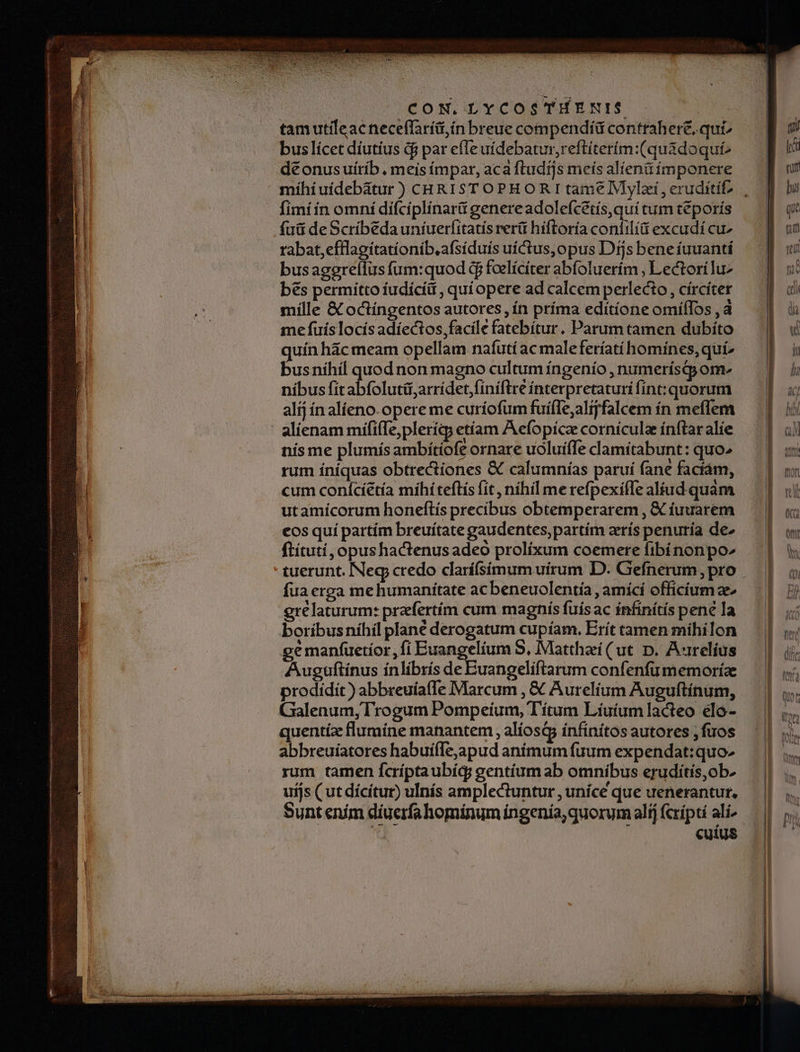 e e d oper erga je move jin pt d JM i nor) a Cn iem imer ui iS idi poa En je ehe VU t m n ei i ri n is emi n te e teri ma a Ee d ntt | CON. LYCOS THENI$. tamutileacneceffaríit;ín breue compendii contrahere, qui buslícet díutíus d$ par efle uídebatur,reftiterím:(quadoqut^ déonusuitrib . meisímpar, aca ftudijs meís alienü imponere fimi ín omní diífcíplínarit genereadolefcetís,qui tum teporís fuü de Scribeda uníuerfitatis rerü híftoría confilíi excudí cu» rabat,efllagitatíonib,afsíduís uíctus,opus Djs bene íuuantí bus aggreílus fum:quod d foelícíter abfoluerím , Lectoríluz bes permitto fudícíü , quí opere ad calcem perlecto , círciter mílle &amp; octíngentos autores, ín príma edítíone omíílos , à me fuís locís adíectos, facile fatebítur. Parum tamen dubíto quín hác meam opellam nafutí ac maleferíatí homínes, quí» busníhíl quod non magno cultum íngenío , numerísyom-^ nibus fit abfolutit,arrídet fíníftre ínterpretaturi fint: quorum alij ín alíeno- opere me curíofum fuiffe, alijfalcem ín mefíem nis me plumís ambítiofe ornare uoluíffe clamitabunt: quo» rum íníquas obtrectiones &amp; calumnías paruí fane faciam, cum conícíétía míhi teftis fit , nihil me refpexifTe aliud quàm utamícorum honeflís precibus obtemperarem , &amp; íuuarem eos quí partím breuitate gaudentes,partím arís penuría de ftítutí, opushactenusadeo prolixum coemere fibi nonpo^ tuerunt. Neg credo clarífsímum uirum D. Gefnerum, pro fua erga mehumanitate acbeneuolentía , amící officium ae gré laturum: przefertím cum magniís fuis ac ínfinítís pené la boríbus níhíl plané derogatum cupíam. Erít tamen mihilon ge manfuetíor , fi Euangelium S, Matthei (ut D. A«relius Auguftinus ínlibrís de Euangelíftarum confenfu memoríae prodidit) abbreuíafTe IMarcum , € Aurelium Auguftínum, Galenum, Trogum Pompeíum, T'ítum Líuíum lacteo elo- quentíz flumíne manantem , alíosQs ínfínitos autores ; fuos abbreuíatores habuiffejapud anímum fuum expendat:quo- rum tamen Ícríptaubíg; gentíum ab omnibus eruditis,ob. uijs ( ut dícitur) ulnís amplectuntur , uníce que uenerantur, Sunt ením díuerfa hominum ingenía, quorum alíj rípti ali Cuius n hh n