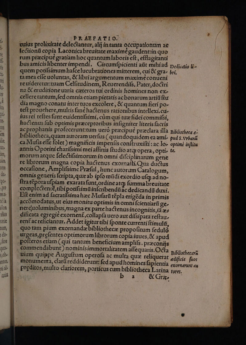 5 co b. lius ortae nurtt ) do« fios quo» ob tut, yü A pope sr eS —— ix npe p [m PRAEFATIO. re librorum magna copía hactenus exornaiti,Qua ductus occafione, Amplifsíme Praful ,huncautoram Catalogum, fira t&amp;poraufpíam exarata funt,ordíne atq; fumma breuitate Eft enimad facratifsíma hzec Mufarü tépla erigéda ín prímis ientíar(i ge, dificata egregie exornent collapfa uero aut difsi pata reftai, commendabunt) nomínísimmortalítatem affequarís.Octa uium quippe Auguftum operofa ac multa quz relíquerat monumenta, clarü reddíderunt: fed apud homines fapientía preditos,multo clariorem, portícus cum bibliotheca Latina b a &amp; Gra Bibliothecark tores,