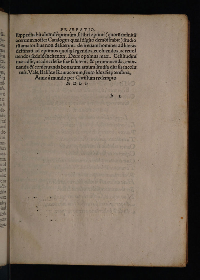 fe. To, Qt ng blio, ant Mg wit, Ut 1p. fs li dío- nlite | ani Utt mifi» Jat ntad ^ tuori nac Vt uet oci ciilis 'Arítae drj (act ] m——— : , PRAEFATIO. füppeditabitabutide:prímum,fi libri optimi (quorü infinitá rü amatoribus non defuerínt :: deín etíam homines adlíteras deftínatí,ad optímos quofq;legendos,euoluendos,acreuol  Ww 5 c2  » , E 2, uendos feduloíncítentur. D'eus optímus max. Celfitudíni tanda € conferuanda bonarum artíum ftudía díu fís incolu. mis, Vale, Bafilez Rauracorum;fexto Idus Septembrís, Annoà mundo per Chríftum redempto