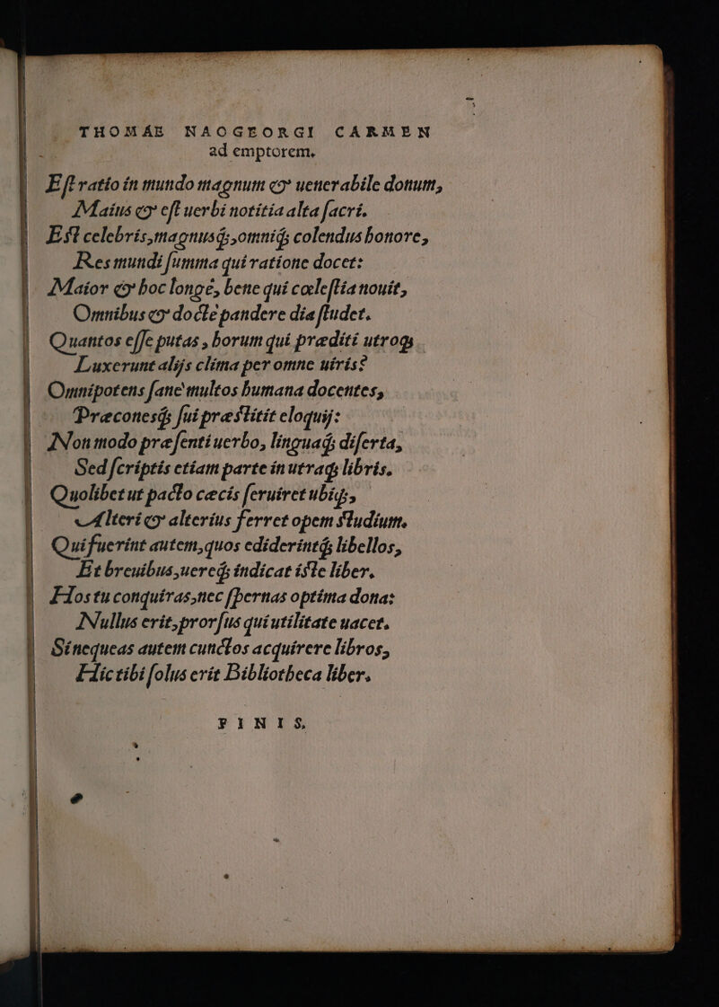 . THOMÁE NAOGEORGI CARMEN | : ad emptorem, E fL ratio ín mundo agnum c2* uetierabile dotum, AMaiíus c eft uerbi notítía alta facri. Efl celebris maguusd: omnid; colendus bonore, Res mundi [umma qui ratione docet: Maior q9' boc longe, bene quí caele[Hia nouit, Omnibus c?* docte pandere dia fludet. Quantos efJe putas , borum qui predité utrogs Luxerunt alijs clita per omne uírís? Omnipotens [anc ttultos bumana docetites, Precotesá; fui prestitit eloquij ^ Sed fcríptis etíam parte ínutrads libris. nolibetut pacto cecís feruiretubi, ——— vlteri co? alterius ferretopem fludium, Et breuibus, uered fndicat isle liber, FHostuconquíras;tiec [bertas optitta dona: INullus erit, prorfus quiutilitate uacet. Sénequeas autem cuticLos acquirere libros, Fictibi folus crít Bibliotbeca liber. FINIS
