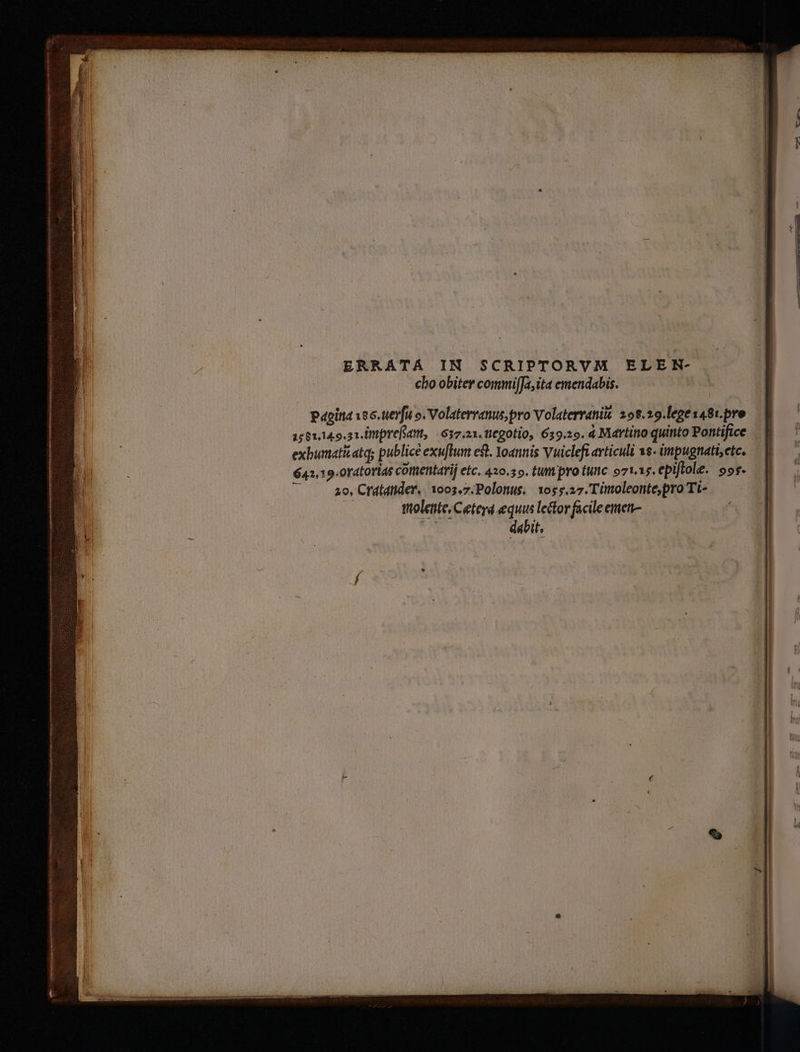 cho obiter commijJa,ita emendabis. Papia 166. uevfu o. Volaterranus pro Volaterranit 292.29.legesa8t. pre — 1561,14.9.21.Uttprefatt, (637.21. tiegotio, 659.29. à Martino quinto Pontifice exbumatiatq; publice exu[tum est. Yoannis Vuicleft articuli 8 impugnat;ete. — | 642,19.0T4torias cOtttentarij etc, 420.55. tumpro tuc oztis.epiflole. oos. — I 20, Crdldtider,. 1003.7. Polonus. 1055.27. Timoleonte,pro Ti- |. foletie/Ceterd equus lector facile emen-