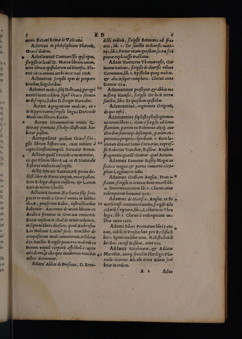 j uro. d. iore, Extant RoMe in V aticatta, Achitius in philofopbiam Platonis, Grace ibidem, ! « Adhelnotus Cantuaricfis epifcopus, fcripfit in laudé D. Marice librum unum, etem übrum epiftolarum ad diuerfos, £lo- guit circa annum uerbi ince: ati 1038, Achmetus /cripfit opus de propore üionibus fingularibus; nantiz viatica libris fept* Greco [ermoe fie defcripta;babet D.Diegus Hurtadus. Acron Agrigentinus medicus, an» $e Hippocratem fevipfit lingua Doricade Medicina librum.Suidas. a Acron Grammaticus omnia Q. Horatij poemata fcboljs illuflrauit. bao betur paffim. Acropolites quidam Grecé fcri - pfit librum bifloricum , cuius initium 2 capta Conflantinopoli, Seruatur Rome. x ^ Actius quidá Praxidica memoratur, ex quo Plinius libro 8.14.. et 8. Naturalis byjtorie multa tranfcripfit. ACtij Synceri Sannaxarij poete do- Efi. liber de Partu uirginis, extat paflim. item Bcloge aliquot ewfdem, e9» amen fatio de morte Chrifti. « A&amp;tuarij Ioannis Z acharie filij fcrie pis in re medica Grece omnia in biblio: tbecis , prefertim Valie , inflru&amp;lioribus babentur « Autcenne de urinis brum ex Arabico fermone in Grecum conuertit, Extat ein/dem et aliud de urinis uolumen, in feptem libros diuifuni, quod Ambrofius Leo Nolani Latin fecit. item liber de compo[itione medicamentorum, trislatus tionem onmi corporis affectu a capite - Ts, lib.y. Fertur etiam quofdam facre [cvi ptire explicuffe tratbatw. Adam Vuernerus Tbemarenfts, Ge yuanus natione , fcripfit de diuevfts ebuss Carminum,lib. y. Epiftolas quoq; multas, €» alia infuper complura . Claruit anno Domini 534. Adamannus prefbytey e?» abbas mo naflerij Huenfis , fcriph t De locis terree fenéle, liba. Et quafdam epiflolas. Adamantius, cognomen Origenis, de quo infra . | Adamantius fopbifla pbyfiognomoe nicorum libros 1. Greece fcripfit ad Cone flantium, partim ex Polemone aljsd; aue toribus fententijs defumptis , partim ex- perientia propria cóprobatis. X Bum la- fit Robertus Vuintber, Bafilee . Eiufdem fragmenta queda citantur apud Aetium. Adamus Fumanus Bafilii Magni ae fcetica magna co parua conucrtit.Grye phivs Lugduni excudit, Adamus Godbam Anglus , Francis * fanus, fcripfit in textum Sententiarü lib, 4. Determinationum lib. V. Claruit anno redemptionis bumane i510. Adamus de Marifzo , Anglus, ex So » cidariü fcriptura, lib. v LeGburas in T beo logia , lib. v. Claruit 4 redemptionis no- Sire mitio 1260. Adami Siberi Poematum libri sexe tant, uidelicet Profeuchen pro Reclefta li bris. Epinicion liber uws, &amp;oloflicbon li bri duo. excuft Bafilee , annoi551. Addaeus wüutylenew , co» Addeus «dbuc detinentur. — Adam' Abba; de Perfeua , D. Bene- nudis citantur, Alicubi ctiam Adeus fcri bitur in eodem,