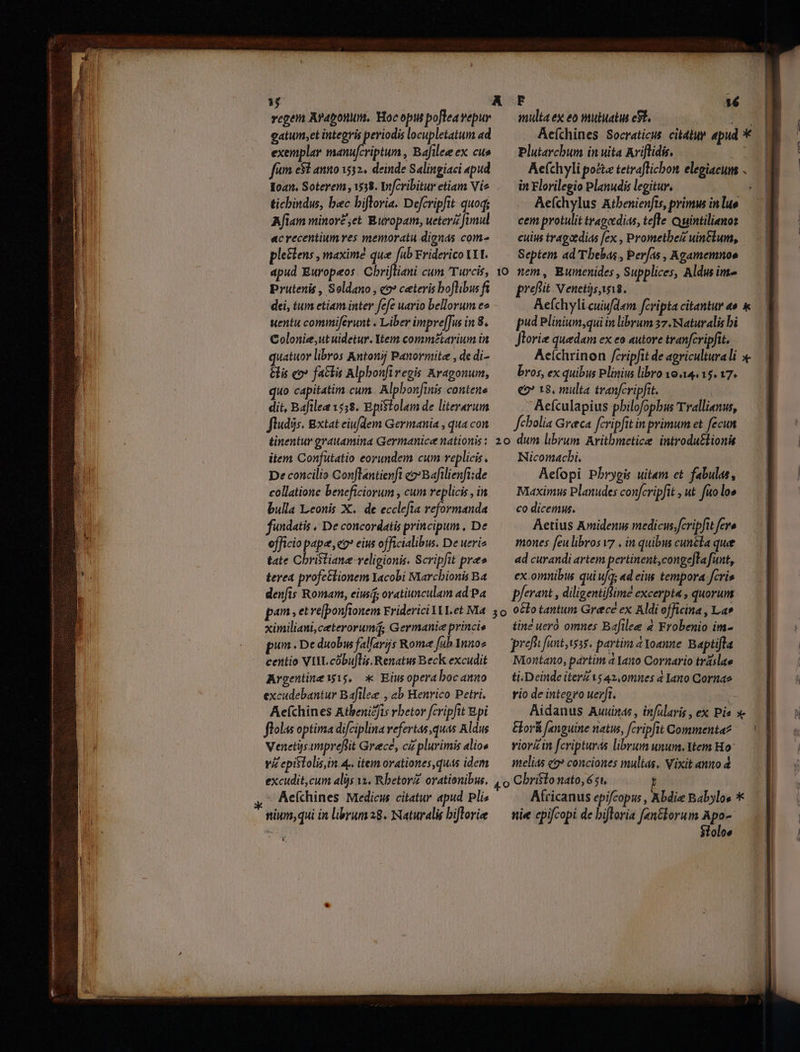 ——— € Á— , — M— € E gatum,et integris periodis locupletatum ad exemplar manufcriptum , Bafilee ex cus fum e8E annoi? deinde Salingiaci «pud «oan. Soterem , 1538. Infcribitur etiam Vie tichindus, bec bifloria. Defcripfit quoq; Afiam minor£;et Buropam, ueteri fimul acrecentium ves memoratu dignas com- pleclens , maximé que fab Eriderico txt. Prutenis , Soldano , 2» ceteris boflibus ft dei, tum etiam inter fefe uario bellorum ee uentu commiferunt . Liber impre[[ws in 8. Colonie;,ut uidetur. Ytem comm£tarium in quatuor libros Kntonjj Panormite , de di- is co» factis Alpbonfiregis Aragonum, quo capitatim cum. Alpbonfiis contene dit, Baftlea 1558. Epistolam de literarum fludis. Bxtat eiufdem Germania , qua con Plutarchum in uita Ariflidis. in Florilegio Planudis legitur, | Aeíchylus Atbenienfts, primus in luo cem protulit tragedias, tefle Quintilienos cuiu tragatdias [ex , Prometbez uintlum, Septem ad 'Tbebas , Per/as , Agamemnoe nem, Bumenides , Supplices, Aldus im profit Nenet)sayi8. pud Plinium,qui in librum 37. Naturalis bi Jlorize quedam ex eo autore tranfcripfit. bros, ex quibus Plinius libro o4. 15. 17. ee 18, multa tranfcripfit.  Aefculapius pbilofopbus Trallianus, fcbolia Greca fcripfit in primum et fecun item Confutatio eorundem cum replicis. De concilio Conflantienft c2: Bafilienft:de collatione beneficiorum , cum replicis , in bulla Leonis X. de ecclefta reformanda fundatis , De concordatis principum , De officio pape, co eius officialibus. De uerie tate Christiane -veligionis. Scripfit pre» terea profetlionem Yacobi Marcbionis Ba denfis Romam, eiu oratiunculam ad Pa Nicomacbi. Aefopi Pbrygis uitam et. fabulas, Maximus Planudes confcripfit , ut fuo lo» co dicemus. Aetius Amidenus medicusfcripfit fere mones feu libros v7 , in quibus cuncta quee ad curandi artem pertinent, congefla funt, ex omnibus qui ufq; «d eius tempora cris p/erant , diligentiflimé excerpta , quorum ximiliani, ceterorumq; Germanie princis pin «De duobus falarijs Rome fub Ynno» centio VIYL cóbuflis. Renatus Beck excudit Argentine wig, * Eiusoperabocanmo excudebantur Bafilee , ab Henrico Petri. Aefchines Atbenicfis rbetor fcripfit Epi flolas optima difciplina vefertas quas Aldus Venetijs ampreflit Grece, cz plurimis alios viz epistolis, in. 4.. item orationes, quas idem tine uero omnes Bafilee 4 Frobenio im- pref fuut,is3s. partim a Yoanne. Baptifta Niontano, partim à Yano Cornario tráslae ti.Deinde iter is 42,0mnes a lano Cornae rio de integro uerft. Eor&amp; [anguine natus, fcripfit Commenta? viorzin fcripturás librum unum, Ytem Ho melias e? conciones multas, Vixit anno 4 - AeKchines Medicus citatur apud Pli« nium, qui in librum a8. Naturalis bifloriee nie cpifcopi de biftoria fantkorum Apo- Sloloe | | |