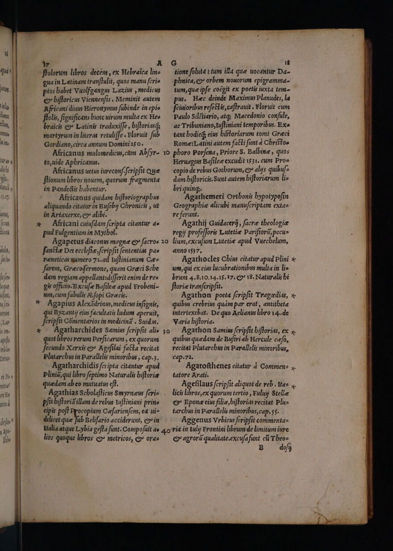 (quisi 1 ! | UNI ls T Um, D fh |] Win d | dle, Y fols | [27 4di ufi «ft (nit | Lat pi. d eu iriilt Qu ] e uy WA | MI MHO | r ! | Mod | dyo* M y Mt E fln ftolorum libros: decem , ex Hebraica line eua in Latinam tranlulit, quos manu [cris ptos babet Vuolfgangus Lazius , medicus e bifloricus Viennenfis , Meminit autem Africani diuus Hieronymus fübinde in epis flolis, fignificans bunc uirum multa ex Heo braicis «2? Latinis traduxi[Je , bifloriasd; maviyrum in literas vetuliffe « &amp;loruit. fub Gordiano,circa annum Domini 25 0. Africanus mulomedicus,càm Abfyr- to,uide Apbricanu. Africanus uetus iureconf.fcripfit ue flionum libros nouem, quorum. fragmenta in Pandedlis babentur. Africanus quidam biJloriograpbis aliquando citatur in Bufcbij Chronicis , ut in Artaxerxe, co» alibi. pud Fulgentium in Mytbol. tione foluta : tum illa que uocantur Da- phuica, co orbem nouorum epigramma tum;que ipfe cocgit ex poetis iuxta tem pw. Hec deinde Maximus Planudes, la fciuioribus refe&amp;lis, caftranit . Floruit cum Paulo Silétiario, atq; Macedonio confule, ac Tribuniano,tufliniani temporibw. Exo tant bodiei, eius bistoriarum tomi Graci Rome:Latini autem fa&amp;li funt a Cbristo» Heruagius Bafilee excudit 1531. cum Pro copio de rebus Gothorum, eo? alijs quibuf dam bifloricis. Sunt autem biJloriarum liz briquinq;. Agathemeri Ortbonis bypotypofin Geographie alicubi manufcriptam extae referunt. Agathij Guidacerij, facre theologie vegij profe[Joris Yutetie Pariftorz, pecu» fantle Dei ecclefie fcripfit fententias pas veneticas numero 72,ad Yuftinianum Cee2 farem, Gracofermone, quam Greci Scbe d«m regiam appellant:di[Jerit enim de res gis officio-Excu[ze Bafilee apud Frobeni- um, cum fabulis &amp;.fopi Grecis. qui Byzantij eius facultatis ludum aperuit, fcripfit Comentarios in medicinz . Suidss. Agatharchides Samius fcripfit alis quot libros rerum Perftcarum , ex quorum fecundo Xerxis eo» Agdfilai fatta vecitat Plutarchus in Pavallelis minoribus , cap.s. Agatharchidis fcripta citantur apud Pliniz, qui libro feptimo Naturalis bifloviee quedam ab eo mutuatus eff. 39 pfit bifloriz illam de rebus Yufliniani prine cipis poft Pyocopium Cefarienfem, ea ui- delicet que fub Belifario acciderunt, co» in 41201537, um, qui ex eius lucubrationibus multa in li« brum 4.8310.14.15.17. €9? 18. Naturalis b florie tranfcripfit. uibus crebrius quàm par erat , antitbeta intertexebat. De quo Aelianus libro 14..de Varia bifloria. : quibus quedam de Bufiri ab Bercule cafo, recitat Plutarchus in Parallelis minoribus, cap * 72, 3 tatore Arati. licis libros,ex quorum tertio , Fuluij Stelle es? Epon eius filie,biJTorias recitat Pluz tarchus in Parallelis minoribus, cap. $5. Aggenus Vrbicus fcripfit commenta» lios quoque libros qo» metricos, «o» orae c agroré qualitateexcufa funt cü'Tbeos MM ———————————