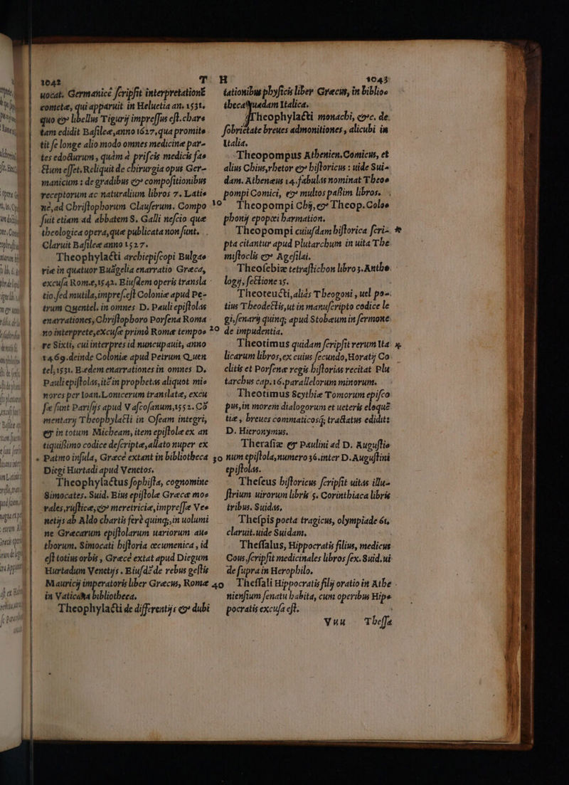 i on | Hs  WM LU dn, t li fiin th ANN l ái LITT tili Meri i ll, 6,  ird li pell ? C Mtl lh d mn  Woty [ tie Wi fedt ddeehai ea Bit fiat fue en [rn itatoiti voli ri Apt j ex pu vehit Á pani —€— UNE E EU E ÓÓÓEAÓ»Á — — 10642 T H $043 uocat, Germanicé eripfit interpretation£ — tationibus pbyficis liber Grecis, in biblioe coniete, qui apparuit in Heluetia an, v$3t, — tbecatyuadam Italica. quo eo» libellus Tiguri impreffweft.cbar« —^—— frheophylaéti monacbi, coc. de. tam edidit Bafilee,anno 1627,qua promite. — fobrietate breues admonitiones, alicubi im tit fe longe alio modo omnes medicine par» — Vtalia. tes edodurum , quam à po medicis fa» Theopompus Atbenien, Comicus, et Gum effet. Reliquit de chirurgia opus Gera /— alius Cbius,rbetor e? bifloricus : uide Sui- maniciom : de gradibus o» compofitionibus —. dam. Atbeneus va. fabulas nominat Tbeoe receptorum ac naturalium libros 7. Latis — pompiComici, es multos paf'im libros. n2,ad Cbriflopborum Clauferum. Compo *9 ^ Theopompi Cbij, e»* Theop.Coloe fuit etiam ad abbatem S. Galli nefcio que — pbonif epopcei bavmation, tbeologica opera, que publicata non fant. . Theopompi cuiufdam biflorica fcri- Claruit Bafilee anno 1527. pta citantur apud Plutarchum in uita Tbe Theophylaéti arcbiepifcopi Bulgae:— mifloclis c?» Agefilai. rie in quatuor Buágelia enarratio Greca, Theofebiz tetraflicbon libro s. Antbe. : excu/a Rom.£,1$42. Eiu/dem operis transla ^— logi, fe&amp;lione s. tio.fed mutila, impref.ejt Colonize apud Pe- Theoteucti,alizs T beogoni , uel po. trum Quentel, in omnes: D. Pauli epiftolas tius Tbeodetlis,ut in manufcripto codice le exarrationes,Cbriflopboro Porfena Roma « — gifenary quinq; apud Stobeum in fermone no interprete,excufe primó Rome tempoe *9 de impudentia. re Sixti, cui interpres id nuncupauit, anno Theotimus quidam fcripfit erum Uta 1469.deinde Colonie apud Petrum Quen. — licarum libros, ex cuius fecundo, Horati Co telivi. Bedem enarrationes in omnes D,.— clitiset Porfene regis biflorias recitat Plu Pauli epiflolas,it? in propbetas aliquot mi» tarcbus cap. é.pavallelorum minorum. norcs per loan.Lonicerum translate, excu Theotimus Scythie Tomorum epifco fe fant Parifjs qui Vafcofanuma552.CÓ — pus morem dialogorum et ueteris elequé mentarij Tbeopbylatli in Ofeam integri, — tie, breues cemmaticosq, tra&amp;latus edidit: ey intotum Micbeam, itemepifloleex an. — D. Hieronymus. tiquiftimo codice defcripte, allato nuper ex Therafiz e Paulini «d D. Auguflie Patmo irfula, Grace extant in bibliotheca 5o num epiflola,numero 36.inter D. Auguftini Digi Hurtadi apud Venetos. epiftolas. Theophylactus fopbifla, cognomine Thefeus bifloricus fcripfit uitas illu- Simocates. Suid. Eius epijlole Grece moe — flrium uirorum libris s. Corintbiaca librie vales,ruflice;co» meretricie,impre[]Je Ves — tribus. Suidas, netijs ab Aldo chartis fer? quinq; in uolumi Thefpis poeta tragicus, olympiade ét, ne Graecarum epiflolarum uariorum aue — claruit.uide Suidam. | thorum, Simocati bifloria cecumenica, id — .. Theffalus, Hippocratis filius, medicus efl totiusorbis , Grecé extat apud Diegum —— Cow. fcripfit medicinales libros fex. Suid.ui Hurtadum Venetis . Biufd?de vebus ge[lie — de fupra in Heropbilo. in Vaticaha bibliotheca. nienfum fenatu babita, cum operibus Bipe Theophylaai de differents co^ dubi — pocratis excufa eft. ; Vuu T beffa $* ub * AR ra wt —Á ái. — E a tr RES ET
