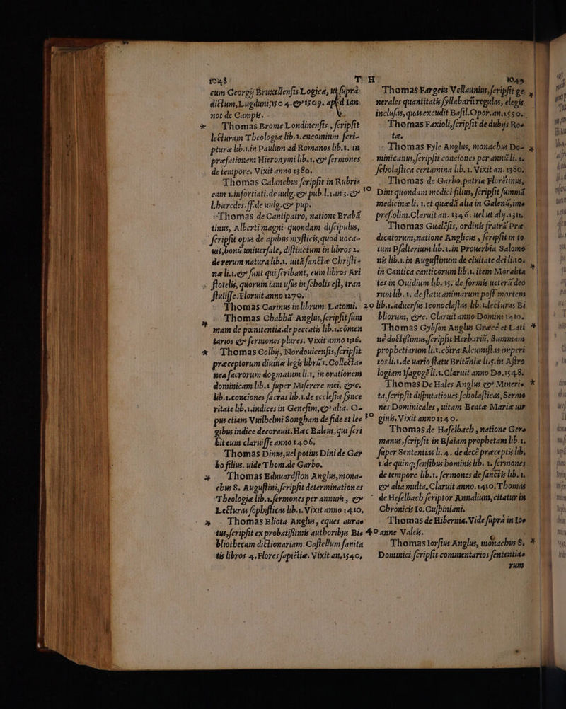 IW. | | j | ica T H 1045 li (RU em Georgii BrüxelTenjis Logica; w [upra Thomas Fargeis Vellauniu. fcripfit ge | difium, Lugduni o 4.«91509. lam. —nmerales quantitatis fyllabavüregulas, elegis ———————————— - ; : x - Thomas Brome Londinenfts , fcripfit Thomas raxiolifcripfit de dubjs Ro» NOD leuram Tbeologie lib.x.encomium feri- te, | A3 | piura libain Paulum ad Romanos lib.s, in - Thomas rFyle Anglus, monachus Do- E praefationem Hieronymi libaseps fermones — minicanus, fcripfit conciones per annli.v. Hu dA de tenipore, Vixit anno 1580, fehbolaflica certamina lib. 1. Vixit an.1380, Lu dn Thomas Calancbus fcripfit in Rubriz Thomas de Garbo,patria Floretinus, /————— — | l,barcdes.fF.de uulg.co» pup. medicine li. 1.et queda alia in Galen, ime Hs Thomas de Cantipatro, natione Braba — pref-olim.Claruit att. 134.6. uel ut aly vam, tinus, Alberti magni- quondam difcipulus, Thomas Gual?fis, ordinis fratrz Pre fcripfit opis de apibus myflicis,quoduoca- — dicatorum,natione Anglicus , fcripfitin to | «it,bonz uniuerfale, diflintlum inlibrosz. —— tum Pfalterium lib.v.in Prowerbia Salome At dererum natura liba. uitZ[antle Cbrifli^ — nis lib.y.in Auguflinum de ciuitate dei lio. ne lio fant qui fcribant, eumlibros Ari — in Cantica canticorum liba. item Moralita | ; flotelis, quorum iam ufüs in fcbolisel, tran — tes in Ouidiwn lib. ss, de formis ueterz deo TUN fluliffe.eloruit anno1170. riii lib. s. de flatu animarum poft mortem Thomas Carinus in librum Latomi,: 2.0 liba.aduerfus Yconoclaflas lib. v leéiuras Bi Thomas Cbabba Anglu: fcripfit fum bliorum, eo:c. Claruit anno Domini 1410. duoi mam de pocuutentia.de peccatisliba.cómen — Thomas Gybfon Anglus Gracé et Lati i dI tarios qs» fermones plures. Vixitannowié, — né do&amp;hflimus,fcripfut Herbariti, Summam «OMA. . € Thomas Colbj, Nordouicenfis. fcripfit — propbetiarum lix. cótra Alcuaiflas imperi | preceptorum diuine legislibrzv.Colle£iae — tos lit. de uario flatu Brit&amp;niz lis. in Ajlro sea [acrorum dogsatum lix, in orationem — logiam Yagog?li-.Claruit anno Do.1548, dominicam lib.V fuper Müferere witei, qoc. Thomas De Hales Anglis co? Mineris lib.x. conciones facras hb.i.de ecclefia fynce — ta, fcripfit difputatioues fcbolafticas, Sermo - ritate lb.vindices in Genefim, eov alia. O2. nes Dominicales , uitam Beate Maria uir pia etiam Vuilbelmi Songbam de fide et lee 39 ginis, Vixit anno 1340. — sue BIA E PRU D Ds EIN n gibi indice decorauit. Haec Baleus, qui fcri Thomas de Hafelbacb , natione Gere bit eum claruiffe anno1405. manusfcripfit in B[aiam propbetam lib.u, Thomas Dinms;uelpotiu Dinide Gar — fuper Sententias li... de dec? preceptis lib, bo filius. uide Tbom.de Garbo. | 1.de quinq; fenfibus bominis lib. 1. fcrmones » ThomasEduerdflon Anglusmona- — detempore lib.i, fermones de fantlis lib. v. cbus S. Augu[lini, fcripfit determinationes — e alia multa, Claruit anno. xavo./Tbomas Theologie lib.w.fermones per annum , eo». ' de Hefelbacb fcriptor Annalium, citatur in Le&amp;luras fopbiflicas lib.y.Nixit anno vq10, — Cbronicis To. Cu[piniani. de ——— » - Thomas Eliota Anglw, eques aurae Thomas dc Hibernis. Vide fupra in too us; fcripfit ex probatiflimis autboribus Bis ^O amne V alis. / Hg bliotbecam di&amp;lionariam. Caflellum [anita Thomas lorfius Auglus, monachus S. tb libros 4,Floresfapictie. Vixitan540, — Dontmici fcripfit commentarios fententiao Eod rum Z-^-—