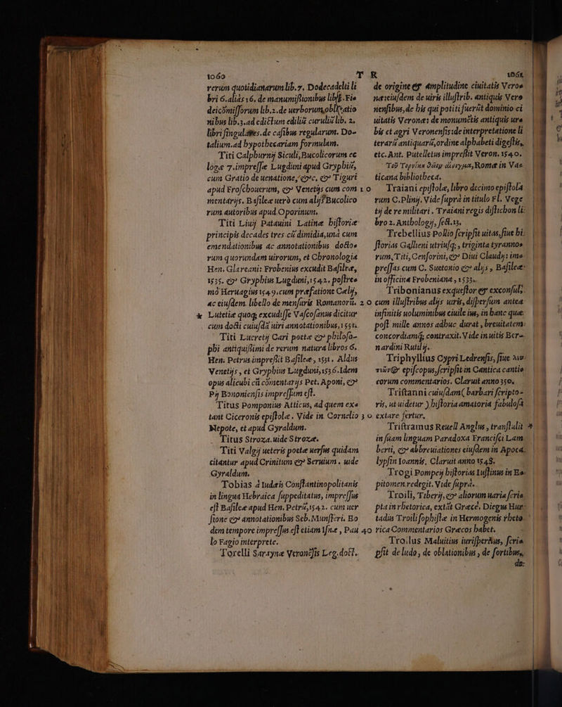 1060 T KR 1664 rerum duotidianarumlib.y. Dodecadeliili — de origine ef «mplitudine ciuitatis Vero» bri s 16, de manumifionibus liblb.Fie —— naiciu/dem de uir illuflrib. antiquis Vero deicomilforum lib.z.de uerborumobl(tatio — nenfibus, de bis qui potitifuerit dominio ci nibus lib.s.ad edi£lum ediliz curulizlib. 2. — uitatis Veron: de monumétis antiquis ure libri fingulapes.de cafibus regularum. Do- — bie ct agyi Veronenfis:de interpretatione l taliun.ad bypotbecariam formulam. terara antiquarz,ordine alpbabeti digeflis,. Titi Calpburns Siculi,Bucolicorum ec —— etc.Ant. Putelletus impreftit Veron. 1540. loge 7.impre[[e Lugduni apud Grypbiz, Tab Topvínn Qáey divryun, Rome in Vaz cum Gratio de tenatione, qoc, «2? Tiguri — ticana bibliotheca. apud Ero/chouerum, co? Venet3s cum com v o.— Traiani epiftole, libro decimo epiftola menttrijs, Bafilee uer cuml Bucolico —— rum C. Plinij. Vide [upra in titulo Fl. vege rum autoribus apud.O porinum, tj de re militari . Traiani regis diflicbon li Titi Liuj Pat4uini Latine bifforie — broz.Antbologij, fe&amp;t.is, principis decades tres. c dimidia,una cum TTrebellius PoZio fcripfit uitas, ftue bi; emendationibus ac annotationibus do&amp;os —— flovias Gallieni utriu[q: , triginta tyranno» rum quorundam uirorum, et Chronologia — rum,Titi, Cenforini,co* Diui Claudy: ime- Hen. Glareani: Frobenius excudit Bafilee, — pre[fas cum C. Suetonio ez alijs, Bafilee: 1555. 2? Grypbiw Lugdimi; 1542. pojlres — inofficina Erobeniana ,1535.. | mó Heruagius i4 9.cum prefatione Celir, Tribonianus exqueflor es* excon/ul;. ac eiu/dem. libello de men[aris Romanori. 2 o cum illuflribus alijs uiris, difbevfum antea. Lutelie quoq; excudiJe Vafcofanus dicitue — infinitis uoluminibus ciuile iw, in banc quee cum do&amp;i cuiu/da uiri annotationibus, 155. — poft mille annos adbuc durat , breuitatera: Titi Lucret Cari pott c2» pbilofo- ^— concordiam contraxit. V ide inuitis Bera. phi antiquifimi de rerum natura libros 6. nardini Rutil 5... | Hen. Petrus imprefiit Bafilee, 531, Aldus Triphylltus Cypri Ledrenfis, fie 5v Venetijs , ei Grypbius Lugduniissó.1dem. — iv epifcopus fcripfitin Cantica canti: opus alicubi cá comsentarjs Pet; Aponi, 2? — corum commentarios. Claruit anno 550, . P4 Bouonien[is àmpre[Jum cff. Triftanni culu/dam( barbari fcvipto- Titus Pomponius Atticus, ad quems exe. — ris, nt uidetur ) bifloria amatoria fabuloft tant Ciceronis epiflolz , Vide in. Cornelio 3 o extare fertur, | Mepote, et apud Gyraldum. Triftramus Reue/l Anglus , tranf alit Titus Stroza.uide Stroxe. in aam linguam Paradoxa Francifci Lam. Titi Valgj ueteris poete uerjus quidam erti, c2? abbreuiationes eiu/dem in Apod: citantur apud Crinitum e Seruium . uide lypftn Yoannis, Claruit anno 1548. Gyraldum. | Trogi Pompeij biftorias Luffinw in Es: Tobias 4 tudeis Conflantinopolitanis ^ pitomen redegit. Vide fupra... in lingua Hebraica fuppeditatus, impre[Jus Troili, Tiberij, co» aliorum uaria fcria. ejl Bafilee apud Hen, Petrz, 542. cum uer — ptainrbetorica, extát Grece, Diegw Hur: fione c2 annotationibus Seb. unfer. Bo — tadis Troilifopbifle in Hermogenis rbeto. dem tempore impre[Jus eT etiam Yfn.e , Pau 40 rica Commentarios Grecos babct. lo Fagio interprete. Troilus Maluitius iurifper&amp;us, fcris. Torelli $4rayne VeronZfis Leg.doE1, — pfit deludo, de oblationibus , de fortibus, : | de: -—