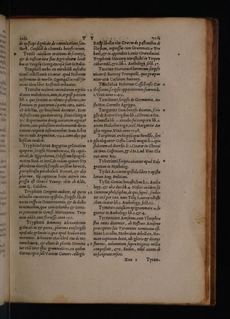 Dur i Tt Wie iti 7 ito l 140, Ü Yu wifi iv q libns i t fi HO, id riti t,  Q4 cat 10350, feit uh ttl ifiLat UU TRUM 1081 NATA: de epifcopi dignitate, de camonizaliove Jan« dort. Confiliii de cómenda beneficiorum. Troili cuiufdam orationes de fcientys, €? de ru]lice uite fiue Agriculture laudi bu in Vergil Georg.excufe funt inYtalia. Trophili uerba ex mirabilii au/culta tion colle&amp;laneis citantur apud Stobzeun m fermone de morbic.Q ganqua in cod? fer inone idem liber Avifloteli tribuatur. Trotula mulieris curandarum egritu dinum muliebriwn,«nte,in,et pof! partum lib. s. quo féeminis accidentes pafliones,in^ fantium ee puerorum à partu cura, nutri- ck deletius, c2» buiufmodi docentur . Yema di[bofitiones quedam utriq; fexui cótingen tes: Experimenta deniq; uariavum egritu^ dinum,cum quibufdam medicamentis decoe rationi corporis inferuientibus: Yoan.Scbot tus excudit Argentine, 154.4. cum aliis qui bufdam medicis. Tryphiodorus Aegyptius ránaticus epopeeus fcripfit Maratboniaca, VMij capti- uitaté, de Hippodamea, Ody[Jcam lipogrz- maton.Suid. et iter, de eodem opinor: Try phiodorm diuerfa fcripfit nevfibus beroicis, parapbrafin parabolarüi Homeri, e2* alia plurima . Mj captiuitas buius autoris ims pref ejt Gracé venetus olim ab Aldo, €um Q.. Calabro. Tryphon Origenis auditor, ad quem nónulle eius extant epiflole, fcripfit lib. de Wacca ruffa in Deuteronomio, co» de dicho tomimatibus,que cum columba 2» turtu- ye ponuntur in Geneft. Hieronymus. Trite mius addit, eum floruifJe anno 236. Tryphon Ammon; Alexandrinus grámaticus e2» poeta , plurima confcripfit epufcula erámatica,qua apud Suidam enu merantur, Atbeneus citat libri eius de no» 10 20 , ;0 EN wa oe 05e xil libellus eiu Grecus de pafttonibus di &amp;iclfum, imipre[Jus cum Grammatica Vro bani,eo in appendice Lexici Greecolatini, Tryphonis Mercurij tetraflicbo in Terpex citbarcde, eoc.lib.v. Anthology, fe&amp;. 57. Tuccius Marianus Florentinm fcripfit uitam C. Suetonij Tranquilli, que prepos nitur uitis Cefavum Sucton, Téndalus Bybernus Caffellenfis Car tbufianus;[cvipfit apparitionum fuarum li. 1, Vixit aumo 4.9, : Tundinus fcripfit de Geomantia , teo fle Ben. Cornelio Agrippa. Turgotus Dunelmenfts decanum, fcri» pfit de ScotorZ regibus lib.i.Cbronica Du. nelmenfia lib. 1. annales fui temporis lib.i, uitam Malcolmiregis,uita Margarite An glie regime. Vixit anno 1098, pfit eleganter Gefla Cavoli mapnili.z.epis flolarum ad diuerfos li.X.Citatur in Cbroni cis Yoan. Cu[piniani,eg 4 Yo.Lud. Viue, Cla yuit anno 330. . Tyberiani fcripta citantur apud Ful, gentium in Miytbolog. Tydei Acciarini epiflola libro z.epiflo larum Ang. Politiani. Tyllij Gemini bexaflichon li, Antbo legi); co» alia duo lib. 4. Nefcio an idem fit Geminus pbilofopbus,de quo fapra , fcribi tur etia per iota, nam Tilly Lauree odtofli cbon citatur lb.5. Antbolo gj, fetl.: s. Tymnev» cuiu/dam epigrammata 4.le guntur in Antbologij lib.s.e7» 4.. Tyrannion Amifenus,cum Tbeopbra flus antea diceretur , ab Heflieo. Amifeno praeceptore fuo Tyrannion nominatus efl. Hunc Lucullus, Mutbridate debellato, Ro- mam captiuum duxit, ubi eloria ey diuitiis tur etia inter iflos grammaiicos,ex quibws Carnucopie [uii V arins Camers collegit, conquifrait , «2c . Suidas , nibil autem ab eofcriptum refert.