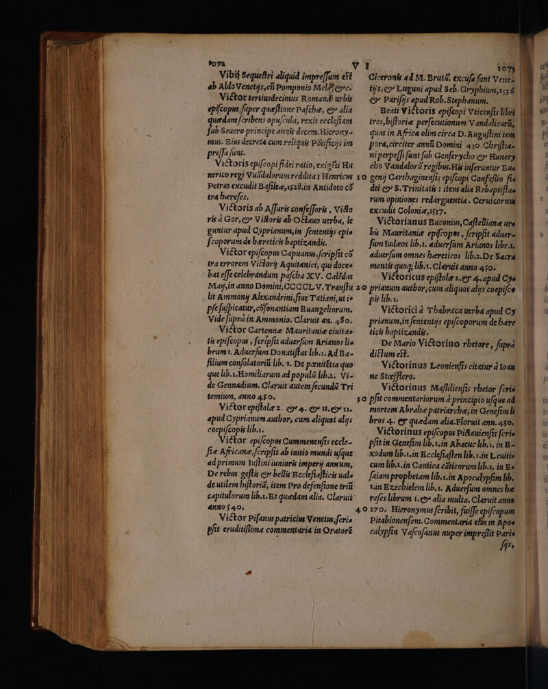 urn rte Vibij Sequeftri aliquid impre[fum ef ab AldoVenetijs,cfi Pomponio isi eoe. Victor tertiusdecimus Romand! urbis epifcopus; fuper queffione Pafche, e» alia utdam cribens opu/cula, vexit ecclefiam [n Seuero principe annis decem.Hierony- mus. Bins decreta cum reliquis Potificis im praffa funt. | Victoris epifcopi fidei ratio, exia?ti Hu nerico regi Vuádalorum reddita s Henricus Petris excudit Bafilee,1528.in Antidoto có tra bercfes, Victoris ab A[Juris confe[Jovis , vio ris à Gor,co Vistoris ab O&lauo uerba, le guntur apud Cyprianum,in fententis epie fcoporum de bereticis baptizandis. Victor epifcopus Capuanus, feripfit có tra errorera Viclor Aquitanici, qui doces bat e[Je celebrandum pafcha X: v. Calédas Maji anno Domini, CCC CL V. Tranftu lit Ammonij Alexandrini, fiue T atiani,ut i» pfe fufpicatur, cofonantiam Buangeliorum. Vide [upra in Ammonio. Claruit an. 480. Victor Cartenne Mauritanie ciuitae tis epifcopus , fcripfit m Arianos lie brum, Aduerfums Donatiflas lib.i. Ad Ba- filium confolatorifi lib. 1. De poenit£tia quo que lib.i. Homiliarum ad populz lib.z.. Vi- de Gennadium. Claruit autem fecund£ Tri coepifcopis lib.s. Victor epifcopus Cummenenfis eccle- fie Africana, fcripfit ab initio mundi ufque De rebus geftis eo» bellis Ecclefiaflicis ual de utilem bifloriz, item Pro defenfione tvi capitulorum lib. Bt quedam alia, Claruit 4nno 540, Victor Pifanus patricius Venetus; fcri pfit. eruditiflna commentaria in Orator£ 1073 | tjs eo Luguni apud Seb. Grypbium,ws 6 [6 Parifris ren Rob, Stephanum. | Beati Vi quas in Africa olim circa D. Augujlini tem dei e? S. Trinitatis : item alia Rebapti[lae excudit Colonie,57. fum Yudeos libi, aduerfim Arianos libr.i, mentis quoq; lib, Clayuit anno 450. quoq; is lib. t : Victoricia 'Tbabraca uerba apud Cy prienum,in fententijs epifcoporum debere o cif ticis baptizandis. De Mario Victorino rbetore, fupra diclum est. | Victorinus Leonienfis citatur d Yoan ne Stefflero. Victorinus Mafüilienfis vbetor fcria mortem Abrabe patriaycbe,in Genefim li bros 4.. ey quedam alia.Eloruit ann. 430. Victorinus epifcopus Pi&auienfis [cris phitin Geneftm lib. yin Abacuc lib.i. in E.- xodum lib.win Ecclefiaflen lib.1.in Leuitis cum liba.in Cantica cáticorum lib. in E« [aiam propbetam lib.1.in Apocalypfim lib. tin Ezechielem lib.y. Aduerfum omnes be vefes librum 1.eo» alia multa. Claruit anno Pitabionenfzm. Commentayia efis in Apos cabpfin V afcofanus nuper impreflit Paris fin 4 4325 —