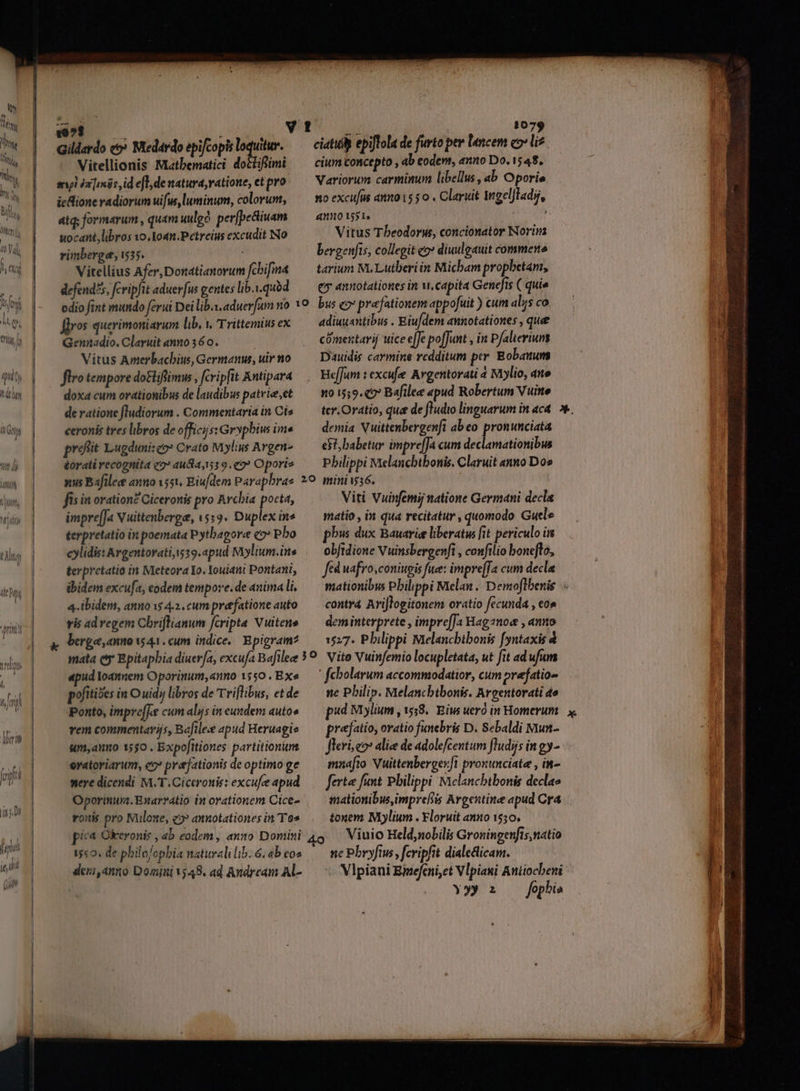 Qy Tn m UN Nin B MW qu 27 M / qu b LET l (thy l 1 lg iN A» , |, (Tl U | J ! | | Jl IDA Ne ies ; vi 1079 Vitellionis Matbematici doclifümi —— cium concepto , ab codem, anno Do. 1548. ml ia [iie id efl, de natura, ratione, etpro.— Variorum carminum libellus, ab Oporie | icione vadiorum uifus luminum, colorum, — mo excufus anzo1550. Claruit Ingeljladi, átq; formarum , quam uulgo perfbe&iuam ano i551 s B uocant, libros 1o, 1oan.Petreius excudit No Vitus Theodorus, concionator Norim rinberge, 535. | bergenfis, collegit «o» diuulgauit commese Vitellius Afer,Donatianorum fhifma — tarium M. Lutberiin Micham prophetam, defend?5, fcripfit aduerfus gentes lib.quód — ey annotationes in wi. capita Genefis ( quie | m odio fint mundo ferui Dei lib. aduerfum no YO. bus eo praefationem appofuit ) cum aksco | 2 Jlros querimoniarum lib, v, Trittemitsex — adiuuantibus . Eiu/dem annotationes, que — — ^ Gennadio. Claruit «nno 36 0. cómentarij uice effe poffunt ,n Pfalieriuns It Vitus Amerbacbiu, Germanus, uir no Dauidis carmine redditum per Bobauum ftro tempore do&liflimw , fcripfit Antipara HefJum : excufe Argentorati 4 Mlio, ane doxa cum orationibus de laudibus patvie,et — noi159.€7 Bafilee apud Robertum Vuine de ratione fludiorum . Commentariain Cis —— tcr.Oratio, que de ftudio linguarum in aca. 5». ceronis tres libros de officijssGrypbius ima — demia Vuittenbergenft abeo pronunciata profit Lugduniseo? Crato Mylius Argen e$t, babetur impre[Ja cum declamationibus éorati recognita «2» 4u84,519.«2 Oporie ——— Philippi Melancbtbonis. Claruit «nno Dos nus Bafilee anno 1551, Eiu/dem Parapbrae 29. miniw36. fis in oration? Ciceronis pro Arcbia pocta, Viti Viinfemij natione Germani decla imprefJ« Vuittenberge, 1519. Duplex ins matio , in qua recitatur , quomodo Guele terpretatio in poemata Pytbagore co Pho pbw dux Bauarie liberatus fit periculo is cylidis: Argentorati 19.apud Milium.ins |— obftdione Vuinsbergenfi , confilio boneflo, terpretatio in MeteoraYo,Youiami Pontani, — fed uafro,coniugis fue: impre[fa cum decla ibidem excufa, eodem tempore.de animali, ^ mationibus Pbilippi Melan. Demoflbenis 4. ibidem, anno 1$ 4.2. cum prefatione auto —— contra Ariflogitonem oratio fecunda , eo» vis ad regem Cbriflianum fcripta Vuitene — deminterprete , impre[Ja Hagznow , anno berge, anuo 41. cum indice. Bpigram? /— 1527. Pbilippi Melancbtbonis fyntaxis . mata ey Bpitaphia diuer/a, excufa Bafilee 59. Vito Vuinfemio locupletata, ut fit ad ufum «pud loannem Oporinum,«nno 1550. BXe.— fcbolarum accommodatior, cum prefatio» pofitióes in O uidy libros de Triflibus, etde —— ne Philip. Melancbtbonis. Argentorati de Ponto, impre[Te cum alís in eundem autos — pud Mylium ,1558.. Eis ueró in Homerum x. vem commentayijs, Bafile« apud Heruagie prejatio, oratio funebris D. Sebaldi Mun- um,ano 1550 . Expofitiones partitionins flerí eo: alice de adolefcentum Jludijs ingy- 4 oratoriarum, co prejationis de optimo ge mnafto. Nuittenbergerfl prouunciate , in- EE mere dicendi M.T. Ciceronis: excufe apud — ferte funt Pbilippi Mielancbtbonis declae tí Oporinum. Enarratio in orationem Cice- mationibusimprefiis Argentine apud Cr4 rouis pro Nuüloxe, c9? annotationesin To» .— tonem Moylium . Floruit an10 1550. p^ Okeronis , 4b eodem , anno Domini 4o Viuio Held,nolilis Groningenfis natio 15«0. de philo/opbia naturalilib.6;abeos — ne Pbryfius, fcripfit dialecticam. : | deri,anno Domini1;48. ad Andream Al-.— Vlpiani Bizefeni,et Vlpiani Anitocbeni u Y» : —fophe | B
