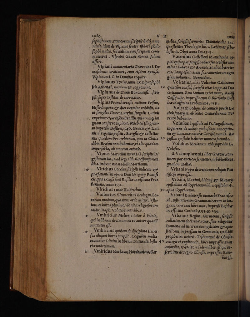 to8o VOR 1086 fopbi multa, fed nullum eiu fcriptum com» — laflicas, Obijt anno 0.1303. emorat . Vlpiani Gazei nomen folum. Voconius Caflellani Mauritanie op: affert.. pidi epifcopus. fcripfit aduerfus ecclefie inie Vlpiani commentaria Greca ini8.De-.— micos Iudeos co? Arianos,et alios barctio snoflbenis orationes , cum eifdem excufa, cos, Compofuit ctiam facramentorum egre. gium uolumen . Gennadius. Vlpianus Tyrius, unus ex Dipnofopbi Volcatius,«lizs Vulcatius Gallicanus Vlpianus de Zanis Bononienfis , cris. — cletianum, Bins tantum extat nunc , Auidü pht faper YufTitut. de iure natur... Ca[Jn uita, impre[Ja cum C.Suetonio .. Vipius Francherenfis natione Frifius,.— lee in officina Yrobeniana , 1551. Heftodi opera c2 dies carmine reddidit, it Volcatij Sedigiti de comicis poetis L« ut fingulos Grecos uerfus fingulis Latinis. — tinis fenarif is ab initio Comadiarum Te* v3 Lu guam conferre cupiunt, Michael Vimgrinis Volufiani epiftola ad D.Augu[linum,. ys inprefit Bafil, 40. Grecis c Lati; — inquirens de dubys quibufdam conceptio- nis € regione pofitis, Scripfit eo? colle&ae — nis ey bumane nature Chrifli, cum D. Au: Yea quadam Prouerbiorum,que it Cbilia 20. guflini epiflolis babetur numero fecunda, dibus Brafminon babentur,et alia quedam Volufius Mietianus : uidefupra in Lo. imperfecta, ob mortem autoris. Volufio. Vlpius Marcellus uetus Y.C. fcripfit Di- $, Vranophronis liber Graecus, cone ee[Torum lib.51. ad legeslib.6.refbonforum. .— tinens paraneticos fermones,in biblioteca: lib.i. 1n bunc notas edidit Martian. quadam Xtalier, . : uat Vlrichus Coccius fcripfit indicem qo Vrbani Pape decreta cum reliquis Pon: praefatione in opera Diui Gregorij Pontifi /— tificis impre[fa.. cis, que excufa funt Bafilee in officina Eros. Vrbani, Maximi, Sidonij, ey Macarif Deniana, anno is 51. epiftolium ad Cyprianum lib.s. epiftola 4e.. Vlrichus : uide Huldricbw. 30 apud Cyprianum. Vmbertus Viennexfis T beolog us, bos. Vrbani Bellunenfts monaci Francifca: varium modum, quo nunc ordo utitur, inflis-.— ni , Infliutionum Grammaticarum in line iuit,ac libros plurimos de uitaveligioforum.: — guam Gracam libri duo, imprefii Bafilee- edidit, Rapb. Volaterranu:.lib.as. in. officina Curionit1535.€9» 1559. Vmbricius Mielior. citatur 4 Plinio, Vrbanus Regine, Germanus , fcripfit qui in librum decimum ex eo autore queda: — collationem do&lrine noue, fiue religionis: mutuatus eft. | Romane ad ueterem euangelicam eo» apoe Vmbricius quidam de difciplina Hetru - Jlolicam,imprefJam in Germania, 1516.1d? fcaaliquot libros fcripfit , ex quibus multa. — propbetias ueteris Teflamenti dé Cbriflo- mutuatur Plinius in librum Naturalis biflo 4o. collegit et explicauit; liber imprefius Frat- rie undecimum; cofordia, 15 42. Forte idem liber eJ qui in- . Wrgto.