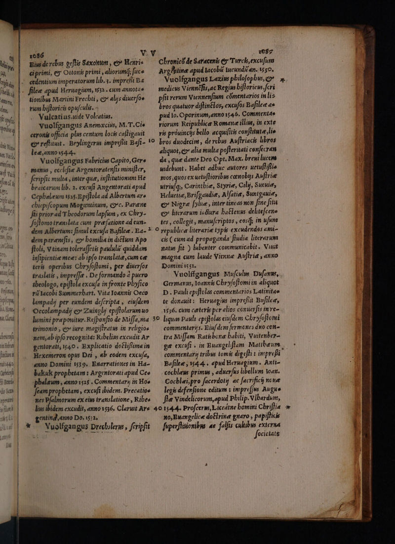 Án Ni, ttt Vichy. fit a T wi fm Me vibh m TI MM bim j Q / deem (5k Bt ? beali 1 MAE | 10760, Ui FPIOMAM, ADIODII, | TT [ f^ D, ont. nis Clari TW Cornet int TETTE — (— nilo. cubi j bul. | io xb perdi. | wflatl | —A ^N oi La TEC te h I! gius de rebus geflis Saxottm , eo? Henri ciprimi, e Ottonis primi , aliorum; fuce cedentium imperatorum lib. ;. imprefti Ba tionibus Niartini Frecbti , e? alijs diuerfoe rum bifloricis opufculis. - Vulcati us.uide Volcatius. Vuolfgangus Anemacius, M.'T.Cie ceronis officia plus centum locis calligauit e reflitut.. Brylingerus impreftit Baft- lec,annoss4.4. Vuolfgangus Fabricius Capito, Gere feripfit multa , inter que, inflitutionum He braicarum lib. 2. excuft Angentorati apud Cepbaleum £535.Rpiflola ad Albertum ar» cbiepifcopum Moguntinum, coc. Parane Js prior ad T beodorum lapfum , ex Cbry- js translata cum prefatione ad eun- . 087 Chronicó de Saracenis e Turcis, excufum ArgBitine apud Iacobz Mcundi dn. 1550. medicus Viennéfis,ac Regius bifloric. fcri pfit rerum Niennenfium. comentarios in liz bros quatuor diflintlos, excufos Bafilee a pd Io. Oporinum, anno 1546. Commentao riorum Reipublice Romane illius, in cxte aliquot, e alia multa pofteritati cenfecran da , que dante Deo Opt. Max. breui luccm utdebunt , Habet adbuc autores uctulliflie mos quos ex uetuftioribus ceenoby Auflrie utriu/q;, Carintbie, Styrie, Ciljj, Sucuiet Heluetie, Brifgaudie, Alfatie, Suntgauie, €? Nigra [ylue , inter tincas non fine fits co» literarum isdlura batlenus delitefcene tes , collegit , manufcriptos , eosd; in ufum dem parenefts , eo» bomilia in ditum Apo floli, v tinam tolera[Jetis paulul quiddam infipientie me«: ab ipfo translate, cum ce teris operibus Chryfoflomi , per diuerfos traslatis , impre[J , De formando 4 pucro tbeologo, epiflola excufa in fronte Pbyfico rZ Iacobi Summerbart. Vita Yoannis Oeco lampadi per eundem defcripta , eiufdem Occolampadij c» Zuingbj epiflolarum uo lumini praponitur. Refponfto de MifJa,ma trimonio , eo» iure magiJlratus in veligioe nent,ab ipfo recognita: Ribelins excudit Av gentorati; 140 . Explicatio dotlif'ima in Hexemeron opus Dei , ab eodem excufa, «nno Domini 1539, Enarrationes in Ha- bakuk prophetam : Argentorati apud Cee ghalaum, anno15:15 . Commentary in Ho» feampropbetam , excuft ibidem. Precatios nes Pfalmorum ex eius translatione , Ribes M5 cis ( cum ad propaganda fludia literarum natus fit ) lubenter communicabit . Nust maga cum laude Vienne. Auflrie , anuo Domini t55t. Germanus, Yoannis Cbry/oflomi in aliquot D. Pauli epiflolas commentarios Latinitae te donauit: Heruagiws imprefit Bufilee, 1556. cum ceteris per alios conuerfts inve- liquas Pauli epiftolas eiufdcm Chry/oflomi commentarijs. Biuf den fermones dno con- tra MifJam Ratibone babiti, Vuitenber- comnientari tribus tomis digefti : iwprefi Bafilee , 54 4. . apud Heruaginm. Anti- -ocbleus primus , aduerfus libellum oan. Cocblai,pro facerdotij ac facrifici ncwe legis defevfione editum : imprefjws Augue flee Vindelicorum,apud Philip. V lbardum, gentind,anno Do. wu: so,Euawgelice do&amp;lrine guaro , papijticis fuperfliienibus «e. falfis cultibus extersa ociciatg
