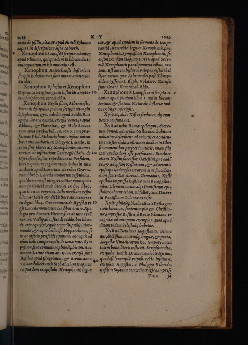 , wi HA, Ad hf | Ul, h | Nd | M, | I iiy. d ig, i dy | ctl | ! Li D | | | d nj. | | | hwi di i Tnm OLD EONI Led s UM i, dy | feri, M 214. 3 | Nárdi M t (eii i dut mi mata de pfilliscitatur apud Rntez Syluium cap,18.in defcriptione Afle Minoris, Xenophontis cuiu/dZ fcripta citantur apud Plinuen, qui quedam in librum deci- anumquintum ex bis mutuatus eff. Xenophon Axtiocbenfis bifloricus fcripfit Babylonica: funt autem amatoria. Suid4s. Xenophon Epbefiuset Xenophon rias fcripferunt, «oc.Suidas, Xenophon Grylli flus, Atbenienfis, Socratis difcipulus, primus fcripfit uitas pbi lofophorum, eo»c. uide bis apud Suidz.Bius epera Greca omnia, excu[a Venetijs apud Aldum, eo» Florentie, co» Hale Sueuos rum apud Brubacbiti, an.$4-0.cum pre f«tione P. bil elancbtbonis. infant autem bec: uita autboris ex Diogene Laertio , in Cyri efcen[u. fiue expeditione in Perfidem, libri quorum argumentum babes in. uita dutboris apud Laertium. de rebus Graco- riim libri 7. Lacedaemoniorum refpublica, qui liber non ef integericitátur enim qua» dam in Colle&amp;laneis Stobaei ex boc libro, ue bic non reperias. Atbenienfium refpu lica, de fatis eo» di£lis Socratis memorae p Lacedaemoniorum laudibus oratio. Apo norum. V eligalia, ftue de redditibus liber: nandis, eo» equo bellicofo.Hipparchicus, f ite de officio prafetli equitum, eo» equis ad ufum belli comparandis. de uenatione. Sym pofuam.fiue conuiuium pbilofopbicum.Hec emnia Latine etiam an. 15 45, excufa fant Bafilez apud Yingrinum. co» iterum anno tur, cip apud eundent in fermone de tempe rantid , won rcéle legitur Xenopbanis, pro Xenopbontis.Sympoftum X:enopbontis, fe orfim excujum Haganos, 531, apud Sece- viz. Xenopbontis paralipomena adbuc exo tant, E[l autem bifloria Peloponnefiaci bel liac eorum que Atbenienfes poft 'Tbucys didem ge[Jerunt. Rapb. Volaterr, Bxcufa funt Grece Venetijs ab Aldo. Xenophontis Lampfaceni fcripta ci tantur apud Plinium libro 1. quiin librum tertium c9 fextum Waturalis biflrorie mul ta ex bistranfcripfit. Xyftus, alias X iflus fcribitur, alj cum Sexto confundunt. , Xyftus urbis Rome epifcopus , decree tum Synodi aduer[am Ne]lorium babitum uolumine defcribens ad orientis et occidene tis ecclcfias dedit, cófirmans duabus in Cbri flo manentibus perfe&amp;le naturis, unam filij Dei credendam e[Je perfonam . Similiter etiam Xyflus fuccefJor Coeleflini, pro ead? re,co ad ipfum Nejlorium ,q2» ad orientis epifcopos,aduer/us errorem eius fuccidene dum fententias direxit . Gennadius, Xyfli epijtola impre[Ja Bafilez cum Recognitio- nibus Clementis, cum alys Pontificum epi- flolis:babetur etiam, ni fallor,cum Decree tis Pontificum Colonie excufis. Xyfti pbilofopbi, alias Sexti Pytbagori nampre[fe Bafilee,a Beato Rbenano re * diuam Fidem Selefladi babetur. Xyftus Betuleius Auguflanus, Germa nus,doclifimus utriufa; lingua, co poeta, Augujle Vindelicorum boc tempore iuuen tutem bonis literis inflituit. Scripfit multa, ex quibu Yuditb,Drama comicotragicum, Zxvs n qm qu 35 nme oon aves iai 2M a n i vi a nasi P m