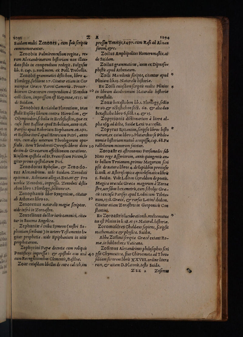 y Wi LS piel Qn M ltd liri tpità 40 dii uM Alo it Zh ben Ut te v : ari OL Ai diram [lu ii nit l ii Tibor d pli yii 1093 commemorantur. | | rum Alexandrinarum bifloriam on illae | dato flilo in compendium redegit . Fulgofus lib. 8. cap. 3, reri mem. ex Poll. Trebellio. Elorilegsj, fetlione 27. Citatur etiam in Cor | mucopie Greco Varmi Camertis . Prouer - biorum Grecorum compendium a Zenobio | colle&amp;um, impre[Jum el Haganoz, 155 5. ui | dc Suidam. Zenobius Acciaiolus Florentinus, tran | flulit Eufebij librum contra Hieroclzm , eo» Olympiodori;fcboli« in Bcclefiaflen,que ex cuf« [e Baftlee apud Bebelium,auno 1516. Parifos apud Robertum Stepbanum anii. et Bafilee iter apud Henricum Petri, anno 1551, cum alys ueterum T beologorum opus Jéulis . item T beodoreti Cyrenfts libros duos | decim de Gracarum affe&amp;lionum curatione. | Riu/dem epiftola ad Vo. Francifcum Picum,le | gitur print epiflolarum Pici. | Zenodotus Bpbefius, c?» Zeno do- | tus Alexandrinus. uide Suidam. Zenodoti epitomas, Atbenaus allegat.Extant qa Pro | werbia Zenodoti, impreJa. Zienodeti diflis | ebon libro v.Florilegs fectione 17. Zenophanis liber $yngenicus, citatur ab Athenaeo libro10. Zenotenus naturalis magie fcriptor. | tide infra in Zoroaftve, Zenzelinus do£lor iuris canonici, citas | tuy in Sunima Angelica. | . Zephanize tribu Symeon (noflri So- : pbouiam fcribunt ) in uetere re[Lamento lee | gitur propbetia , tide Epipbaniunm in uitis |. prophetarum. | — Zephyrini Pape decreta cum reliquis —— Bo. - cum Recognitionibus Clementis, Bafilee, | oarcuiufdam libellus dc cura calculi im | ! » | forem, eoe. ! Zoilus Apbipolites Homeromaflix.ui de Suidam. Zoilus grammaticis , unns ex Dipnofos phutis apud Atbeneum. Zoili Macedonis fcriptt, citantur apud Plinium libas. Naturalis bifloriz. | Ex Zoili cuiufdam fcriptis multa. Plinius tranflulit.-— | Zonz bexaftichon lib.i. rlortlegij,fedio - ge 10. c9? oCto[licbon fe&amp;l. 6o. eo» alta duo bexaflicba libro 6.68.1 4. e9715. Zopytionis di&amp;lionarium 4 litera al- pha u[q; ad delta, Suide Lexico accefiit. Zopyrus Byzantins,[cripftt libros biflo viaruni,ex cuius libro ;.Plutarcbus fe Pbiloe nomie biftroriammutuó accepi[fe, cap. 68.P« Zoroaftr es aflronomus Per(omedes fub Nuno rege A[[yriorum, annis quingentis ane te bellum Troianum,primus Magorum fcvi pfit de natura libros 4. delapidibus preciofis li.uxi, et A ARCQ apotelefmatica librig $. Suidis, Vide Lilisim Gyraldum de poetis, Mi«gica oracula Greca magorum à Zoroa flre uer fibus bexametris, cum fcboliis Gre - cis t excufa Parifos apud Lodoicum 'Tiletas Citatur etiam Z;oraflres in Geoponicis Con flaxtini. Ex Zoroaftrislucubrationib.multamutua tus ejt Plinius in li:18.et 57. Natural. biflorie. Zoromaídres Cbaldaus fapiens, fcripfit matbematica eo pbyfica. Suidas, Abba Zofimifcripta Grecé extant Ro- mein bibliotbeca Vaticana, Zofimus Alexandrinus pbilofopbus fcvi febiam fororem libris X: X VML ordine litera ' rit, 9? uitam D.Platonis, tefle Suida. IX i: —Zojmm X x Nc r E