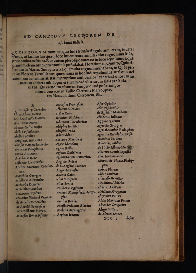 —— d AD CANDIDVM LECTOREM DE ufi buius Indicis. ) mus, ut faciliusfio quzq; leco inuenirentur:multi enim cogn omina fciüt, prznominanefciunt.Nos autem plerofg omnes eo in loco repofuimus, que primum elementum prznominis poftulabat, Horatium in Quinto, Quinti- lianum in Marco. Sunt praterea qui multa cognomina habent, ut Q. Septic anum eorii meminerit, ftatim proprium authoris loc reperiat.Foliorum nu merum adijcere nihil opus erat,cum ordo literarum fatis per fe cla- rus fir. Quzrendum eft autem femper quod pofterius poe nitur nomen,ut in Tullio Cicerone Marco,que- res Marc. Tullium Cieronem, &amp;c. | .A accurJius Francifcus Afer Optatus Baev/dorp Cornelius atliacus Nicolaus afer Pofidonius B qv nbano Petrus acilius Caius de Affli&amp;o Mattheus de ALbatis uilla Yoannes Acontiw Mielcbior africanus Wlianus Abclardis Petrw Adamew T beodoricw Aggiud Quintus. abdinus Feflus Rufus id loannes ^0 agricola Georgius abila Prifcilanus adelpbiProba | agricola iunior Rodolpbus abilta Cecilius Adreualdu - agricola Rodolpbus Yrifo abinfceni, Auicenna adrianus Mattbew Alaxinus Iacobus abiofus Ioan.ex Balueolo /—— egew Menelaus Albanius, Gildas abydenu Palepbatws «cus Polles dc 8d&amp;lo Albano Nicoltus aboali Auicenna «gidius Guillermi albertus Leonis Baptifle Abrabmus Yfaac agidiwloammes Nucerien, — albertusEloriacen, abflemius Laurentius Aegidius Petrus albertusde Nuflia.Pbilipe Acakia Martinus Catalaus de S. Aegidio Ioannes pss nen, Acgineta Pauls albinus Flaccus acantbiw Georgi selianus €aius albius Andreas acbillinus Alexander «liu Sarapian albucafin Seruitor cciaiolus Donatus elius Sexius alcabitius, Alcbabit «cciaiolus Zenobius emilianus Quintius alciatus Andreas acciarmw T ydew emilius Mansfelden, Geore. alcidimus.Gregorius acciarius Micbael Vtianen, —— giw Alcyonius Petrus de Accoltis Beneditlus enilius Paulus Aldus Manutius Paulus de Accoltis Francifcus Fmflelredamus Alardus — Aleander Gregorius accoroitbonus Hieron, F&amp;olides Heymagoras Alegretus lac, accurftus Bons pifanns AepinusYoannes —— -— de AlerioYoannes