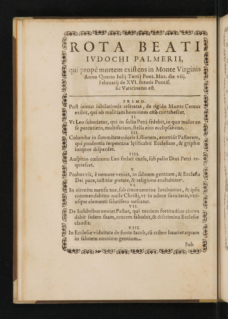 [3] :| È È _ i È dè î€ROTA BEATIÈ IVDOCHI PALMERII, £ qui propè mortem exiftens in Monte Virginis Anno Quarto Iulij Tertij Pont. Max. die viij. Februarij de XVI. futuris Pontif. fic Vaticinatus eft. Ea) © PRIMO. * Poft ianuas iubilationis referatas , de rigido Monte Ceruus exibit, qui ob malitiam eee citò contabefcet,. II Vt Leo füborietur, qui in folio Petri fedebit,in quo malos en fe percutiens, iuis. ftella eius ecclipfabitur. T : Columba in fummitate odoris Liliorum, enutrifit Paftorem, qui prudentia ferpentina letificabit Ecclefiam ,&amp; griphis iniquos difperdet. I. Aufpitio celorum Leo fcelici curfu, fub palio Diui Petri re- quiefcet. Probus vir, è nemore veniet, in falutem gentium ; &amp; Ecclefia Dei pace, iuftitia pietate, &amp; religione exaltabitur, In circuitu menfz tuz,fub cruceceruina latabuntur, &amp; ipfis commendabitur ouile Chrifti,vt in odore fuauitatis,vtri- ufque elementi falutifero EL CRINE VII De Infübribus ueniet Pa(tor, qui turrium fortitudine circun &amp; dabit fedem fuam, crücem faluabit,&amp; diícrimina Ecclefix claudit. (Eis) (9927 (Ga. S99) 169633 E9097 (9635589937 AES. a ct VIIL In Ecclefiz viduitate de fonte Iacob, cli cribro haurietaquam in falutem omnium gentium. Sub Qe 3^ (Guia) Me 664997 quaai (69995 (TFT) CE? cess e 0 diac AT T AU) M CES (enis (89097 O63 649) (ora RED? TION A