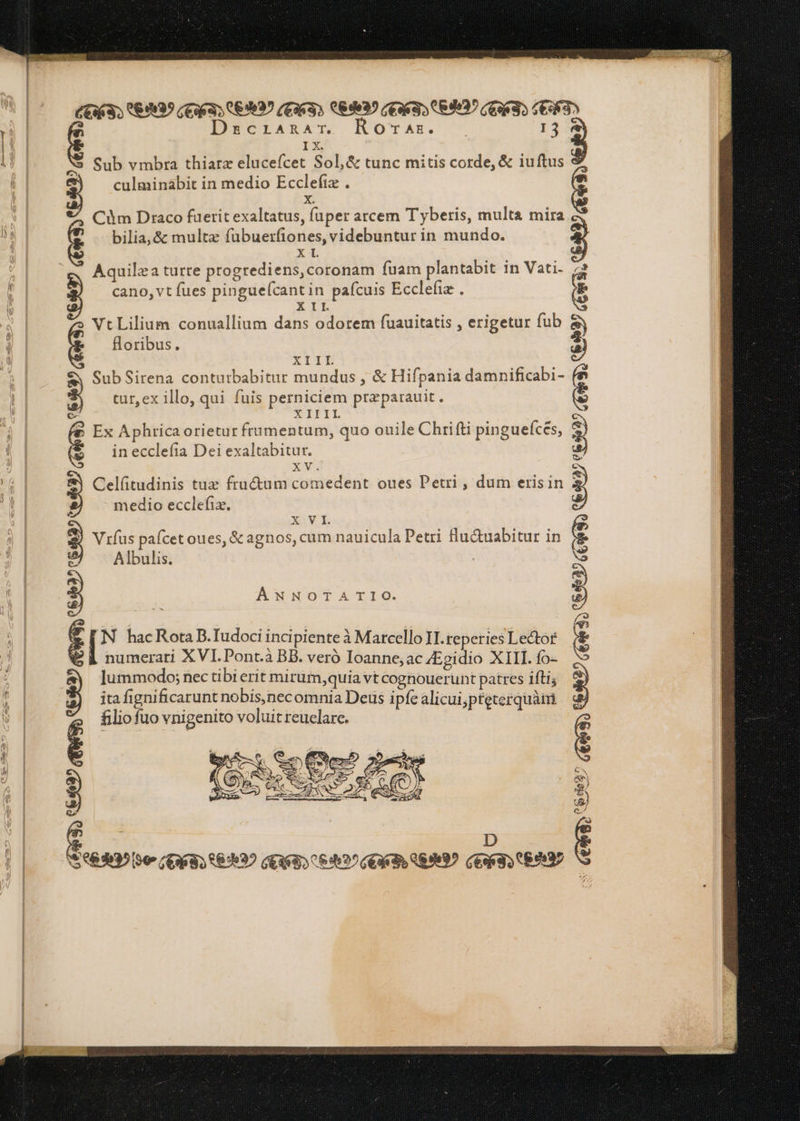 pf CET) 0:939 TUT LEV (FIT) QR1935 (go S 89937 GUT) AI DecLARAT. D TAE. M 13 Sub vmbra thiarz elucefcet Sol, & tunc mitis corde, & iuftus culminabit in medio Ecclefix . x Cùm Draco fuerit exaltatus, fuper arcem Tyberis, multa mira bilia, & multz fübuerfiones, videbuntur in mundo. XL Aquilea turre progrediens, coronam fuam plantabit in Vati. cano, vt fues pinguefcantin pafcuis Ecclefia . XII » Vt Lilium conuallium dans odorem fuauitatis , erigetur fub floribus. XIIL Sub Sirena contutbabitur mundus , & Hifpania damnificabi- tur, ex illo, qui fuis perniciem preparauit. XIIIL Ex Aphrica orietur frumentum, quo ouile Chrifti pinguefces, in ecclefia Dei exaltabitur. xv. Celfitudinis tux fractum comedent oues Petri, dum erisin medio ecclefia. XE Vrfus pafcet oues, & agnos, cum nauicula Petri flu&uabitur in Albulis. 35 Oe 463 FUT) ERI? (E3633 669997. TU 83? AT ANNOTATIO. [ N hacRota B.Tudoci incipiente à Marcello II reperies Lector BE numerari XVI. Pont.à BB. veró Ioanne; ac Egidio XIII. fo- lummodo; nec tibi erit mirum, quia vt coghouerunt patres ifti; ita fignificarunt nobis,necomnia Deus i pfe alicui,pteterquàim. filiofuo vnigenito voluit reuclare. | REM? CUD LAV I CERI LRD mE C D each UO E LN. € D $0803 IO TAM LEAD DELTA LIV Gene S CERI) SEM