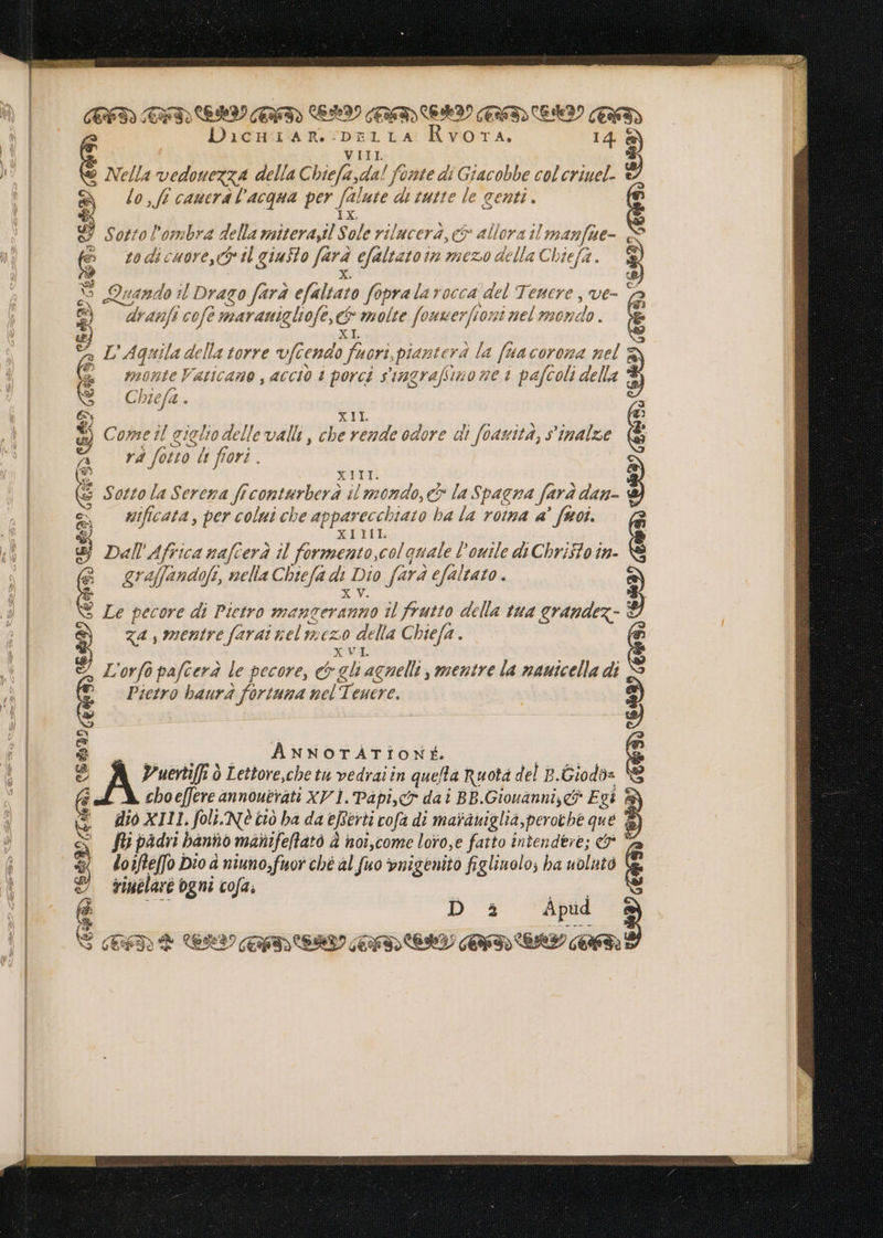 TINI EMI GATd LAI CENT) CERI) GUT Eh TA E Dicuazan..-pnrirA Rvora. 14. 8) V III Nella vedouezxA della Chiefa,da! fonte di Giacobbe col criuel. è) gy o, ff cauera l'acqua per falute dli tutte le genti. 53 1x & Sotto! ombra ps nilterayl Sole rilucerà, et allora il man fue- € 10 di cuore, e ^ tl giusto de efaltato t in mezo della Chi tea. SJ So Quando il Drago fara efalrato füpra la vocca del Tenere , ve- e ' dranfi cofe G maranigliofe, & molte fonwerfiont nel mon ai: EÈ4 mL Aquila della torre vfiendo id piantera la fta coro 4 nel g € monte Vaticano , acciò i porci stagrafiimo ue à pafcoli della P'uertiffi 0 Lettore,cbe tu vedrai in quefta Ruota del B.Giodàs choeffere annoutrati XP 1. Papier dai BB.Giouanni,c& Egi è dio X111, foli. NÈ tiò ba da ejfévti cofa di maràuiglia,perothe que fi; padri hanno manifeflato À noi,come loyo,e fatto intendere; & * loifteffo Dio à niuno;fuor ché al fuo ynigenito figlinolo; ba uolutò rimelaré ogni cofa; Bi AD È LV GIDEID IDR Ge al