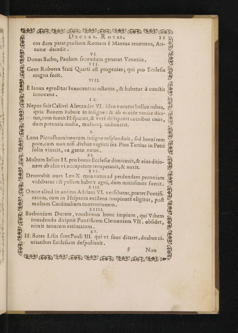 > - ERI € € - SLA I VELI CEI N NI d CES) NEL, VT T CL 1A WT T: N IL (58 DecLar. RotAR, 21 cos dum patat pralium Komam è Mantua reuertens, An- > con® decedit. VI. Donus Barbo, Paulum fecundum generat Venetiis. VIL Gens Roborea Sixti Quatti eft progenies; qui pro Ecclefia magna fecit. VIIL E Ianua egreditur Innocentius o&auus , & habetur à cunctis innocens. Ix. Nepos fuit Calixti Alexander VI. ideo vocatarbellua rubea, quia Bouem habuit in Infigne : & ab occide venire dici- tur, cum fuerit Hifpanus,& veré di/sipauit cornibus cues, dum potentia multa, multosq. turbauerit. x. ‘Luna Piccolhomineorum infigne refplenduit, fed breui tem pore,cum non ni(i diebus viginti fex Pius Tertius in Petri folio vixerit, ea gente natus, ) ERI (Eo 33 089992 (TT CEI XI. Multum Iulius I T. pro bonis Ecclefiz dimicauit,& eius ditio- nem ab aliis vi occupatam recuperauit, & auxit. XII. Deuorabit oues Leo X. quia natus ad perdendam pecuniam videbatur : & pellem habuit agni, dum mitisfimus fuerit, XIII Omne aliud in animo Adriani VI. verfabatur, prater Pontifi. catum, cum in Hifpania exiftens Inopinatè eligitur, pot multam Cardinalium contentionem. XIIIL Borbonium Ducem, vocabimus hunc impium , qui Vibem inuadendo diripuit Pontificem Clementem VII, ebfidet, nimis tenacem extimatum . XV. Hi flores Lilia funtPauli TI, qui vt fuos ditaret, duabus ci. uitatibus Ecclefiam defpoliauit. (ETÀ 3 3 Mid M NI LA e 085937 A F Non LRD GENEVA EVI) IAT CRI ZA Bias 2 RSI Ve NERI È Pd