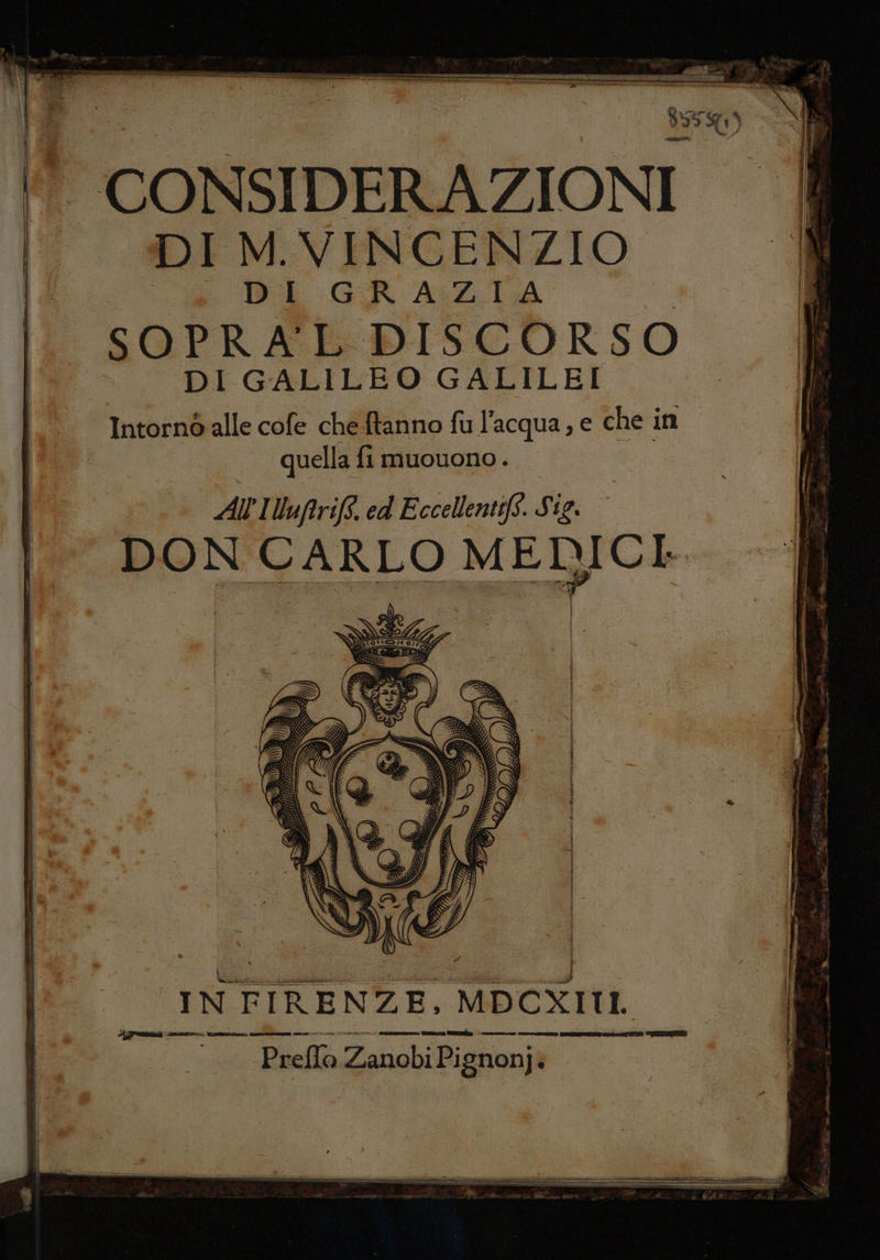 ca met - 95) ‘ CONSIDERAZIONI DIM. VINCENZIO. È ‘i DE GR AZIA IL SOPRALE DISCORSO DI GALILEO GALILEI Intornò alle cofe che ftanno fu l’acqua, e che in quella fi muouono . | All'IVufrift. ed Eccellentifs. Sig. DON CARLO SRL I I IN FIRENZE, MDCXITII. 21 37 mid ri -_ IA ii ZA (2 ie Và E e I pt E INTATTE Preflo Zanobi Pi gnonji