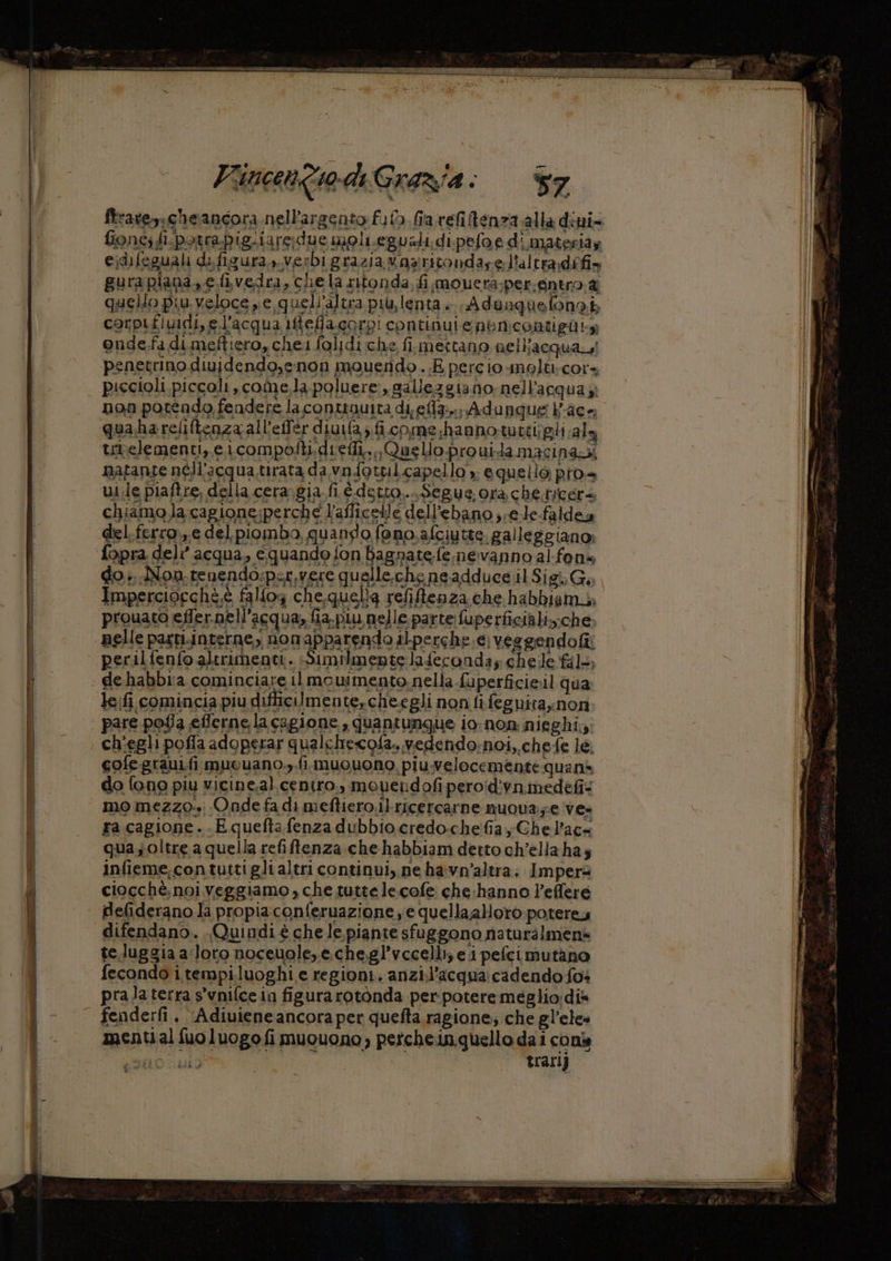 Fincentwdi Grazia: 7 fionc; fi.potrapigiiare:due moli.eguali. di. pefoed materia ejdifeguali difigura,, verbi grazia waaritondare. l'altra difis gura piana, e fivedra, chela sitonda, fi mouera;per.entro.&amp; quello piu veloce pe, quell'altra piu,lenta.. Adenquefonab corpifividi, l'acqua 1feflacorpi continui enencoatigàty onde-fa dimeftiero, cheifolidi che fi. metano nell'acqua! penetrino diuidendo,enon mouendo.. E percio moltcors piccioli piccoli, come,.la poluere:, gallezgiano nell'acqua j; non potendo fendere la contuauita di, ella... Adunque Pace tunelementi,,e.icompofti.defli. Quello prouidamacinanzi natanse néll'acqua.tirata da vnfottil.capello » equello pros ui.le piaftre, della cera. gia fi é.detto.... Segue. ora che.tycers chiamo la cagione;perche l’afficelle dell'ebano ;;e.le-faldea del.ferro.,.e del piombo, quando fano. afciutte. galleggiano: quasoltre a quella refifftenza.che habbiam detto ch’ellahas infieme,contuttiglialtri continui, ne havn'altra. Impera ciocché.noiveggiamo, che tutte lecofe che:hanno Peflere deliderano la propia conferuazione ye quella;allotò poterey difendano. Quindi è che le piante sfuggono naturàlmen» te.luggia aloto noceuole,e.che.gl’vecelli; e ipefcimutano fecondo i.tempiluoghi e regioni. anzil’acqua cadendo fos prala terra s'vnifcein figura rotonda per potere meglio:dis fenderfi., ‘Adiuiene ancora per quefta ragione; che gl’eles menti al fuoluogofi muouono, petchein quello da i cons n trari)