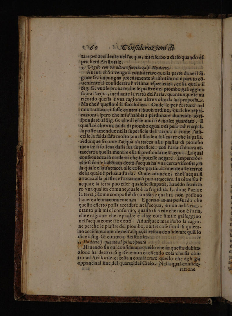 ‘tare per accidente nell’acqua, mi riferbo‘a dirlo quando‘ef | *prichetò Ariffovilerva* Lesgobo sim LE RA | 331 Voglio con va altra‘efperienza): FHodetto,ì DIA) “@vAuanti ch'iovenga a confiderare quella parte doueil Si- dl gnot G.\impungna precifamente Ariftotile mi éparuto c6- al fl .‘ueniente ‘il confiderare l' vitima elperieriza colla quale il ti di d i ‘ Sig:!G.-vuole.prouareche.lepiaftre del piùmbo:galleggino | i fopra l’acqua, mediante la virtù dell’aria. quan tunquele mi i; ricordo quefta é vna ragione altre volte-da Ini‘propoftae. | DELI sMache? queftorè il fuosolito: Onde te pet fortuna'-nel Le i Ma che queftoce il Tuosolito: Onde {e-per fortuna‘-ne Sd: “mio trattato ci fufle contra il'buon ordine; qualche repri- | ‘SL ‘ cazioni ;} {pero che mi's'habbia a perdonare dovendo iori- î i fponderé al Sig. G. chedi else nozi'fi è inoltro guardato . ‘E ‘queftaè che'vna falda di piombo.egualeidi'pelo'ad vnapal- Redi la pofteamendue nella fuperficie:dell’acqua' fi come l’affî- Li cellela falda fata molto piudifficile a folieuare:che la palla. sod ‘ Adunque ficome' l’acqua s'attacca alla piaftra di piombo 3.9 mentre fi follewa dalla fua‘faperficie . ‘coli l'aria fi doura at dual ‘taccare a quella mentre ella:fi profonda nell'acqua La qual | fi confequenza.iò crederei che fi:poteflfe negare. Impercioc= \ fn cheficome habbiam detto l’acqua-ha*vnacertavifcofitàjè@ (i - [ll la:quale elia's'attacca alle:cofee“particularimente alle:terree di % i: della quale è priuata l’aria. Onde:adiuiene; chel’acqua fi Fi attaccaalla piaftra e l’ariainonifi puo attaccare. In oltrefra l' e acqua e la terra puo effer qualchefimpatia, hauédo fradi lo di, ro vnaqualità comune,quale è la frigidità. La doue l’ariae lo 4 la terraj Come compofte? di contfàrie qualita non poffono TT | hauere alcunaconuenienza . E percio. io-miperfuado che ar | quefto effetto pofia accadere nellPacqua, e non nell'aria . ’ e tanto più mici confermo, quarto fi vede che non é l’aria, i ‘ cheè cagione che le piaftre ‘e altre cofe fimile galleggino Dig nell'acqua comefié detto. Adunqueé manifefto la cagio» | ne perche le piaftre del piombo, e altre cofe fimili fi quieta- | i ‘no accidentalmente neli’acqua;tiirefta a: confiderare quelo | A dice il;Sig. G- contro: Arifforiles:m ortizasslsavnole | 9, Ho'detto ) «quantoral primoipunto risi slice fabiot | b | ° Hauendo fin quicontiderato Quello chein quettardubitas i zione ha detto il Sig.G.enonci:effendo icotà ichefia con- p. i tro'ad Aviftotile ci relta a confiderare quello che egli gli qu til i opponenel fine delquarto:del Cielo. Nellaqualicanfide» me i pp 43 ‘razione qU