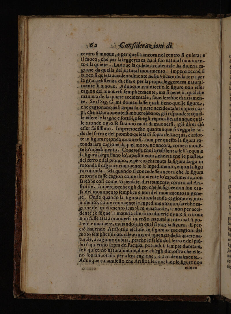 certro fi muoue se periquella ancora nel centro fi quieta: e « Il fuoco y.che per la leggerezza ha 1.fuo natural moulmen- ..t0€la quiete... Ladoueila quiete accidentale ha. diueria ca- L) gione, da quella. del natural movimenta,;,.Imperciocché il MI «duogo;fi quieta accidentalmente nelle vifcere della terra per i i »dagranreliftenza di efla,e; perla propia leggerezza natural- PE - mente li muoue; Adunque.chi'diceffe,le figure.non efier bi; i cagion del muouerfi femplicemente , ma fi bene in qualche dI maniera della quiete accidentale; fauellerebbe dirittamen- il te .(,S6 11 Sig, G. mi domandafle quali. fieno quelle figures, ; che cagionano nell'acqua la.quiete accidentale'iniquei cor- pi» che naturalmente:fi mouerebbano, gli rifpondereiquel- le effere le larghe e fottili,e feegli repricaffe,adunquequel- ri le ritonde e groffe faranno caufa dimuouerfi. igli. direi sò Edi efler falfiflimo. Imperciocche quaritunque fi vegga le fal- | i | , de del ferro edel.piomborquietarti opta dell’ac qua, e ridot- bi; tein figura rotonda qmuouerfi.. non. per quefto.la figura ro- tonda farà cagione di quel moto, ne ancora, comerimoué- .telo'mpedi Bento» (Congiotiache la relitenza dell'acqua e dafigura larga fiano lo'mpedimentos cheritiene;le piaftre, «del ferro e del piombos,e;percio chi muta la:figura larga in dl | rotonda è cagione rimouente lo'mpedimento, e nonla figu ; ga rotonda.. Ma quando ficoncedeffe ancora che 12 figura rotonda fuffe:cagion comerimouente lo’mpedimento,non farebbe cofi come, vi penfate;dirittamente:contro;ad Ari= ftotile., Impercioccheeglidice; chele figure non fon cau- fa del mouimento femplice e.non del:mou:mentoin: gene- ire. Onde. quando la figura rotonda foffe.cagione del mo- dimento, come rimouente lompedimento non.farebbe ca- gione de] motiimento femolice, c:naturale f: non per.acci- dente ; e feque'!: materia che fotto diuerfe figure ti ritrova non fufle attaamuouerfì in rego. naturalmente mal fi po- trebbe muouere, mutandolaia qual fi voglia figura: «E per- ciò hauendo Ariftonle efclufe. le figure,ci mecagioni del «moto femplice e.naturale;ein confequenziadella quiete na- turale, a rag ione dubita, perche le falde del;ferro e del piò- bo fi quietino fopra dell’acqua, potendof fempre dubitare, fe fi quietino naturalmente,doue ch'egli dimoftra che elle- i no fopranuotano per;altra cagione, e.accidentalmente,... Ch Adunque e manifelto.che Ariftoule concludele;figure non n bo usa Spe a; DPI efiere”