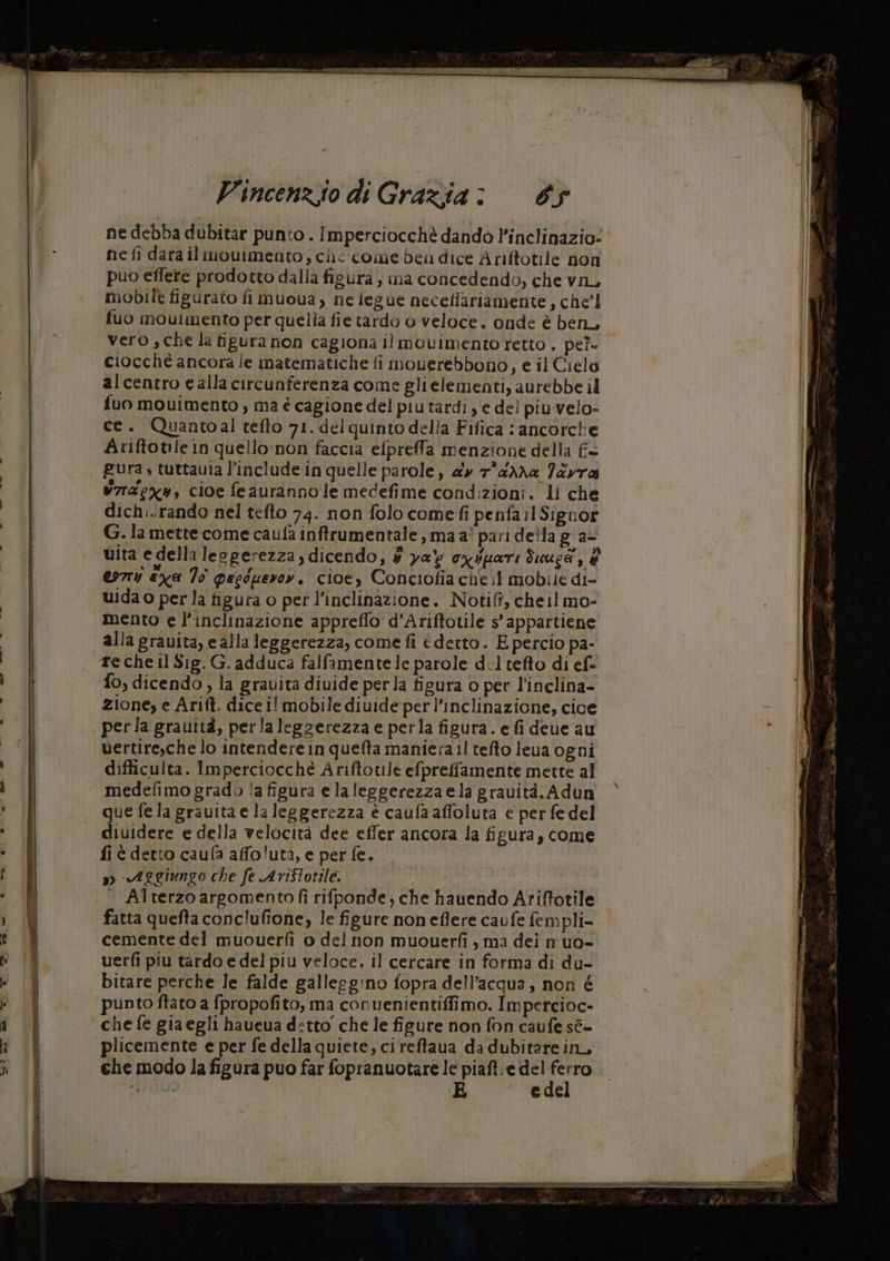 ne debba dubitar punto . Imperciocchè dando l’inclinazio- ne fi dara il mouimento, che come-ben dice Ariftotile non puo effere prodotto dalla figura , ina concedendo, che vn, mobile figurato fi muoua, ne iegue neceliariamente, che’! fuo mouimento per quella fie tardo 0 veloce. onde è ben, vero , che la figura non cagiona il movimento retto . pe? ciocché ancora le matematiche fi mouerebbono, e il Cielo 9 alcentro e alla circunferenza come glielementi, aurebbe il fuo mouimento, ma è cagione del piu tardi, e del piu velo- ce. Quantoal tefto 71. del quinto della Fifica : ancorche Il Ariftotile in quello'non faccia efpreffa menzione della fis Î pura, tuttavia l’include in quelle parole, ay 7°@Xha 7ayra v7ragx, cioe feaurannole medefime condizioni. li che dich:.rando nel tefto 74. non folo come fi penfa 1 Signor De Ì G. la mette come caufa inffrumentale , ma ai pari della g a- e vita e della leggerezza , dicendo, # ya\ oxspari ded, è esrry ex 70 peeduevrov. cioe, Conciofia cheil mobile di- | uida o per la figura o per l'inclinazione. Notifi, cheil mo- ! mento e l'inclinazione appreflo d’Ariftotile s’appartiene alla grauita, e alla leggerezza, come fi éderto. E percio pa- | re cheil Sig. G. adduca falfamente le parole dl tefto di ef= | È fo, dicendo , la grauita diuide perla figura o per l'inclina- | zione, e Arift. dice il mobile diuide perl’inclinazione, cioe È! . perla grauità, perlaleggerezza e perla figura. e fi deue au vertire,che lo intendere in quefta maniera il tefto leua ogni difficulta. Imperciocché Ariftotile efpreffamente mette al medefimo grado ?a figura elaleggerezza ela gravità. Adun I que fe la gravita e la leggerezza è caufa affoluta e per fe del ._ @iuidere e della velocità dee effer ancora la figura, come 1 fi è detto caufa affo!uta, e per fe. sg) «Aggiungo che fe AriSlotile. | | — Alterzo argomento fi rifponde, che hauendo Ariftotile i 9 fatta quefta conc'ufione, le figure noneflere caufe fempli- e È cemente del muouerfi o del non muouerfi , ma dei m'uo- TR uerfi piu tardo e del piu veloce. il cercare in forma di du- punto ftato a fpropofito, ma conuenientiffimo. Impercioc- che fe gia egli haueua detto che le figure non fon caufe sé- plicemente e per fe della quiete, ci reftaua da dubitare in, che modo la figura puo far fopranuotare le piaft e pa has; (ARL E ede 7 i bitare perche le falde gallegg:ino fopra dell’acqua, non é o