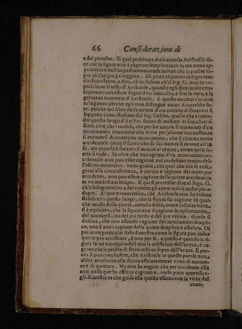 NETTI de rus x, ea a pui feto A = I 3 Di 5 see tali PMLI e Ra ST gi e a eat A ue = ge nba 19 «dl er: L 2 iag pucca . » tt at —_ 1 sm © >) fn rc 36 sr sl a i, ss Dito pesa, È x RI AT RT E a rn e R SETa a = === ano = — ian ste s cc TIE“: rca si = e 66 Confî derazioni di e del piombo. Il qual problema dichiarando Ariftotile di- ce che la figura non é cagione femplicemenie, ma come ap- portatrice dell’impedimentoyonde aviene che ie piaftre 10 - pra dell'acqua galleggino . Mi piace alquanto indigreden» do dimoftrare, e dire, ch'io dubito ch'il $!g. G. non inter- preti bene il tefto d'Ariftotile, quando egli dice molte cone fequenze non effere degne d'vo fanciullo, e fonle vere, ele germane fentenzie d'Ariftotile. E quefto auuiene sio non. nv'inganno perche egli non diftingue come douerebbe fa- leggono tanto ftudiato dal Sig. Galilei, quelle che a inten= derquefto luogo d'Ariftoc. fanno di mifieti vi fon chiavif fime, cioe che! mobili, che perlor natura fi muouono d’vn moutmento interuiene alle volte per/alcune circunftanze il muouerfî di contrario mouimento , che fi chiama moto; accidentale come il fuoco che di fua natura fimuoueallin fu, ma quando è forzato fi muoveal centro. come nèlle fa- ettefi vede. (noltre che vnoagente d’vn mouimetrito ac- cidentale non puo eflercagione nel medefimo tempo del- l’effetto contrario. verbi grazia, che quel che tira le cofe, graui alla circunferenza, e percio è cagione del moto per accidente, non puo effere cagione della quiete accidentale in vo medefimo tempo. E qui fi potrebbe direal Sign. G. ch'ebilognerebbe a dar contro gli autor nobili andar piu a- dagio. A!quartoauuertifcayche Ariftotile non ha voluto ftabilirein quefto luogo y che la figura fia cagione in qual» che modo della quiete, anendo detto, come infinite volte, fi è replicato, che la figura non è cagione femplicemente, del muouerfî, ma del piu tardo e del piu veloce. ‘donde fi deduce , che non effendo cagione del mouimento fempli. ce, non è anco cagione della quiete femplice e affoluta. Di potin vn particular folo dimoftra comela figura puo indur quiete per accidente , enon per fe .. equefto è quandola fi gura larsa accoppiandofi con la refiftenza dell’acqua yé c2- gione chele piaftre di ferro reftino fopra dell’acqua. E per- cio fi puo concludere, che Ariftotile in quefte parole non, abbia attribuito alla fisura afolutamente virtu di muoue- re e di quietare. Ma non ha negato che per accidente ella non poila que!to effetto cagionare. onde poco appreilo e- gli dimoftra in che guifa ella quelto effatto con la virtu del : conti.