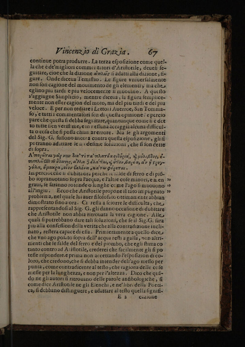 lache è de'migliori commentatori d’Ariftotile; deuefi fe= guitare, cioe che la dizione a7rAwg fi adatti alla dizione ; tie. gure. Ondediceva Temiftio. Le figure vniverfalmente non fon cagione del movimento de gli elementi ma che eglino piu tardi e piu velocemente ii muouino. A quetto s'aggiugne Simplicio, mentre diceua ; la figura femplice= mente non eflercagion del moto, ma del piu tardi e del piu | veloce. E per non tediarei Lettoii Auerroe, San Tomma= fo y'etuttii commentatori fon di quefta opinione‘ e percio pare che quefta fi debba feguitare,quantunque come iì è det to tutte fien verifiime, ein refluna accaggiaalcuna difficul- ta o:cofa che fi poffa chian arerrore. Ma fe gli argomenti del Sig. G. fufiono aiicora contra quefta eipofizione , gli ti potranno adattare le ii «defime foluzioni ; che fi fondette di fopra. | A'rocartauyae vu Sca\rita'mAaréa o1dyeia, # poredos, è- arrthe Giù Td Udarrog, a'Ma 3 ia'Fiw, wutor bacca, adv Y s00y= yUda, jpanpa'soiby CeNdva sxa'rw PEESTU + ui dmperciveche li @ubitaora perche ic ic ide di ferro e di pi6- bo iopranuotano fopra l’acqua, e l'altre cofeminori;e nen all’ingiv. Eccoche Anftotile proponeiltaàto impugnato problema, nel quale lui auer filofofato ottimamente abbian ‘ dimoftrato finoa ora. Ci refta a fciorre le difficulta, che, rapprefentandofi al Sig. G. gli danno occafione di dubitare che Ariftotile non abbia titrouata la vera cagione. Alle, quali fipotrebbano dare tali foluzioni, che fe il Sig.G. fara piu alla confefiion della verita che alla contradizione incli» nato; refteracapacedi efia. Primieramente a quello dice, che vno ago polato fopra dell’ acqua refti a palla, non altri» menti che le falde del ferro e del piombo; che egli ffima co tanto contro ad Atiftotile, crederei che facilmente gli fi po tefle rifpondere.e prima non accettando l’efpofizion di co- loro, che credono;che fi debba intender dell'ago meflo per punta, come contradicentealtefto; che ragiona delle cofe mefie per lalunghezza, enon perl’altezza. Dico che qua- do ne gli autori fi ritrovano delle parole anfibologiche , fi comedice Ariftotile ne gii Elenchi, e ne’ libri della Poeti- cay fidebbano diftinguere ) e adattare al tefto quella fignifi. DIR LE 2 cazione 99