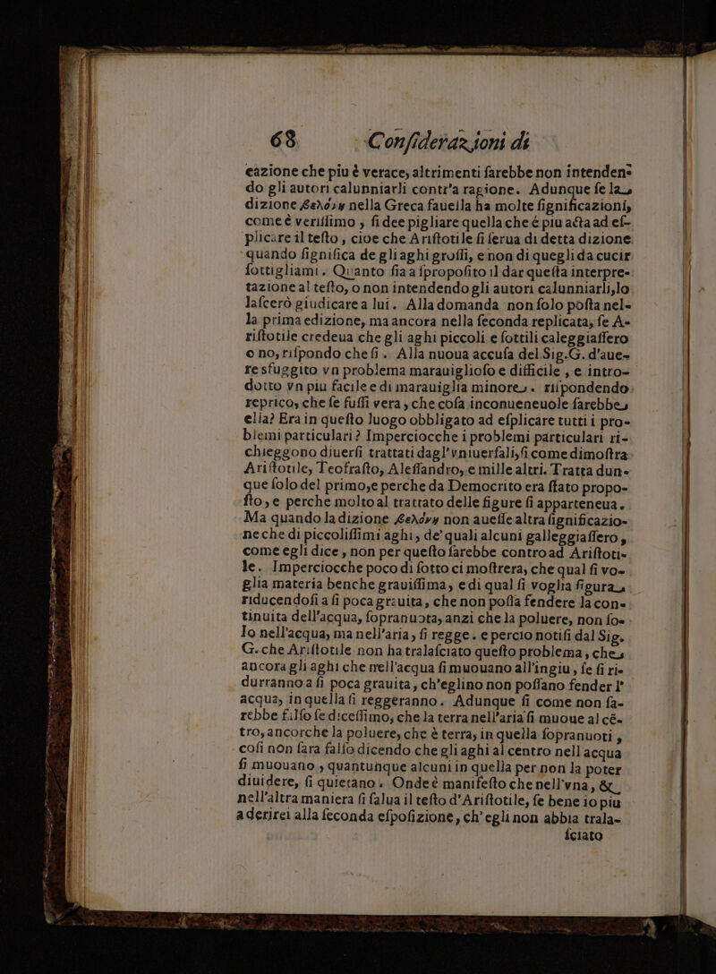 € (Colli cazione che piu è verace; altrimenti farebbe non intendens do gli autori calunniarli conti'a ragione. Adunque fela, dizione £eX0,y nella Greca fauella ha molte fignificazioni, comeè veriffimo ;, fidee pigliare quella che é piu a&amp;a ad ef- plicare il tefto, cioe che Ariftotile fi ferua di detta dizione. quando fignifica de gliaghigrofli, enon di queglida cucir fottigliami. Quanto fia a fpropofito 11. dar quefta interpre- tazione al tefto, onon intendendogli autori calunniarli,lo lafcerò giudicare a lui. Alla domanda non folo pofta nel- la prima edizione, ma ancora nella feconda replicata, fe A- riftotile credeua che gli aghi piccoli e fottili caleggiaffero o no; fifpondo che fi. Alla nuoua accufa del.Sig.G. d’aue- dutto vn piu facile e di marauiglia minore». rifpondendo repricos che fe fuffi vera, che cofa inconueneuole farebbe, elia? Era in quefto luogo obbligato ad efplicare tutti i pro- bleini particulari? Imperciocche i problemi particulari ri- chieggono diuerfì trattati dagl’vmiuerfali,icome dimoftra Ariitotile, Teofrafto, Aleffandroy.e mille altri. Tratta dun» que folo del primo,e perche da Democrito era ftato propo- fto,e perche moltoal trattato delle figure fi apparteneua. Ma quando la dizione £eXdvy non auetle altra fignificazio» ne che di piccoliffimi aghi, de’ quali alcuni galleggiaffero; come egli dice , non per quefto farebbe contro ad Ariftoti» le. Imperciocche poco di fotto ci moftrera, che qual fi vo- glia materia benche grauiffima, e di qual fi voglia figura, riducendofi a fi poca grauita, che non pofla fendere la con» tinuita dell’acqua, fopranuota, anzi che la poluere, non foe Io nell'acqua, ma nell'aria; fi regge. e percio notifi dal Sig. G.che Ariftotile non ha tralafciato quefto problema; che, ancora gli aghi che nell’acqua fi muouano all’ingiu, fe fi ri. durranno a fi poca grauita, ch’eglino non poflano fender l' acqua, inquella fi reggeranno. Adunque fi come non fa- rebbe filfo fe diceffimo; che la terra nell’aria fi muoue al cé- tro, ancorche la polueresche è terra, in quella fopranuoti, cofi non fara falfo dicendo che gli aghi al centro nell acqua fi muouano , quantunque alcuni in quella per non la poter diuidere, fi quietano «+ Onde è manifefto che nell’vna, &amp;u nell'altra maniera fi falua il tefto d’Ariftotile, fe bene io piu aderirei alla feconda efpofizione, ch'egli non abbia trala- {ciato