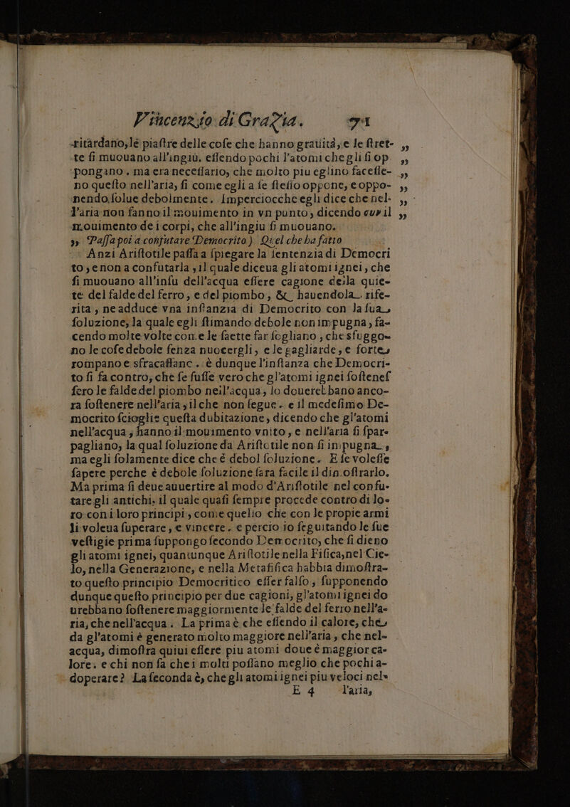 :pongano. ma era neceflario, che molto piu eglino facefle- no quefto nell’aria, fi come egli a fe ftefiooppone, e oppo- nendo,.folue debolmente. Imperciocche egli dice che nel- l’aria mon fanno il imouimento in vn punto, dicendo cu» il m.ouimento de i corpi, che all’ingiu fi muouano. 3» Paffapoi a confutare Democrito). Quel che ha fatto Anzi Ariftotile paffa a {piegare la fentenzia di Democri to,enonaconfutarla sil quale diceva gliatomiignei, che fi muouano all’infu dell’acqua efiere cagione deila quie- te del falde del ferro, edel piombo, &amp;L havendola_ rife- rita, neadduce vna inffanzia di Democrito con Ja fua foluzione, la quale egli ftimando debole nonimpugna, fa- cendo molte volte come le faette far fogliano , chesfuggo»= no le cofe debole fenza nuocergli, ele gagliarde, e fortey rompano e sfracaffanc..è dunque l’inftanza che Democri- to fi facontro; che fe fuffe veroche gl’atomi ignei foftenef fero le falde del piombo neil’acqua,; lo doueretbano anco- ra foftenere nell’aria jilche non fegue. e il medefimo De- mocrito fcioglis cuefta dubitazione, dicendo che gl’atomi nell'acqua; fianno il-movimento vnito e nell'aria fi fpare pagliano; la qual foluzione da Ariftotile non fi inpugna_s ma egli folamente dice che è debol foluzione. £ fe volefie fapere perche è debole foluzione fara facile il din.oftrarlo, Ma prima fi deve auuertire al modo d’Ariftotile nelconfu- tare gli antichi, il quale quafi fempre procede contro di lo= ro.coni loro principi; come quelio che con le propie armi li:volena fuperare ; e vincere. e percio io feguitando le fue veftigie prima fuppongo fecondo Democrito, che fi dieno gli atomi ignei, quantunque Ariftotile nella Fifica,nel Cie» lo, nella Generazione, e nella Metafifica habbia dimoftra- to quefto principio Democritico effer falfo; fupponendo dunque quefto principio per due cagioni, gl'atomiignei do urebbano foftenere maggiormente le'falde del ferro nell’a- ria, che nell'acqua . La prima è che efiendo il calore, che, da gl’atomi è generato molto maggiore nell’aria , che nel- acqua, dimoftra quiui eflere piu atomi doue è maggior ca» lore: e chi non fa chei molti poffano meglio che pochi a- doperare? Lafeconda è, chegliatomiignei piu veloci nel» È 4 l’aria, 99 99 9) >> 3?