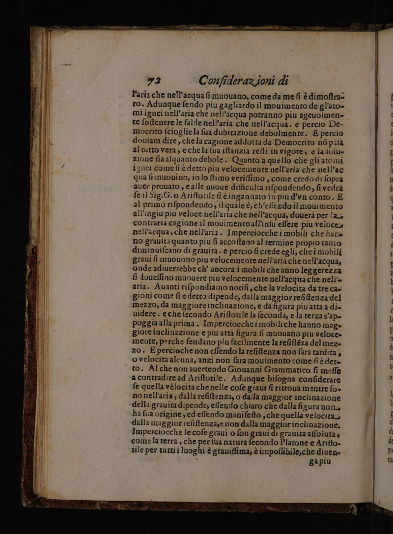 l'aria che nell'acqua fi muouano, come da me fi è dimofira= ro. Adunque fendo piu gagliardo il mouimento de gl’ato- mi ignei nell'aria che neli’acqua potranno piu ageuoimen» te foftenerele falde nell'aria che nell'acqua. e percio De- mocrito fcioglie la fua dubitazione debolmente. E percio doufam dire, chela cagione addotta da Democrito nò pria al tutto vera, e chela fua iftanzia relti in vigore, è la ivlu» zione fiaalguanto debole. Quanto a quello che gli atomi zac come fi è detto più velocemente nell'aria che nell’ac qua fi muouvino, io lo fimo veriffimo, come credo di fopra auer preuato , calle nuoue difficulta rifpondendo, fi vedrà fe jl Sig.G.o Ariftotile fi ingannato in piu d’va conto. E al primo rifpondendo, il quale è, ch’efiendo il mouimento all’ingiu piu veloce nell'aria che nell'acqua, douerà per /a_, contraria cagione il mouimentoall’infu effere piu velocey nell'acqua, che nell'aria. Imperciocche i mobili che hane no grauita quanto piu fi accoftano al termine propio tanto diminuifcano di grauita. e percio fi crede egli, chei mobili graui fi muouono piu velocemeate nell'aria che nell'acqua, onde adiuerrebbe ch’ ancora i mobiliche arino leggerezza fi doueffino muouere piu velocemente nell'acqua che nell’= aria. Auanti rifpondiamo notifi, chela velocità da tre ca gionicome fi e detto dipende, dalla maggiorrefiftenza del mezzo, da maggioreinclinazione, e da figura piuattaa di- utdere . eche fecondo Ariftotile la feconda, e la terza s'ap- poggia alla prima. Impercioccheimobiliche hanno mag» giore inclinazione e piu atta figura fi muouano piu veloce» inente, perche fendano plu facilmente la refiftéza del mez zo. Epercioche noneffendo la refiftenza non fara tardita, o velocita alcuna, anzi non fara mouimento come fi édete to. Alche non auertendo Giouanni Grammatico fi meffe ‘a contradire ad Ariftorile. Adunque bifogna confiderare fe quella vèlocita che nelle cofe graut fi ritrova mentre fo» ‘nonell’aria, dalla refitenza, o dalla maggior inclinazione “della grauita dipende, effendo chiaro che dalla figura non ha fua origine , ed effendo manifefto ,che quella velocita, Imperciocche le cofegraui o fon graui di grauita affoluta» come la terra, che perfua natura fecondo Platone e Arifto- sile per tuttii luoghi è graniffima, è impoffibile,che diven= ga piu CO -e- eè ue © “- ce si a ci 3 re. bu Goa >. a. x ni C> dè