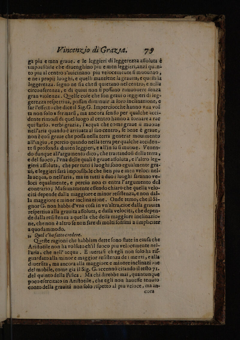ga piu e men graue. e le leggieri dileggerezza afloluta è imposfibile che divenghino piu e men leggieri,anzi quin> to piu alcentro s'auicinano piu velocemeute fi muovano , e nei propij luoghi, e quelli mantiene la gravita, e queftiia leggerezza. fegno ne fia chefi quietano nel centro; e nella circonferenza, e di quiui non fi poffano rimuouere tenza gran violenza . Quelle cofe che fon grauioieggieri di Jeg- gerezza refpettiua, poffan diminuir fa loro inclinazione, e far l’effetto che dice1l Sig.G. Imperciocche hanno vaa vol dente rimosfi di quelluogo al centro hanno a tornare a rac quiltarlo. verbigrazia, l’acqua che comegraue i muoue nell'aria quando è arriuata al fuo centro, fe bene è graue, non ècofì graue che poffa nella terra generar movimento all’ingiu ye percio quando nella terra perqualche acciden- te fi profonda diuienleggieri, ec all'in iu fimuoue. Venen- do durique all’argumento dico, che traitandoii della terra , edelfuoco ;l’vna delle qualiè graue affoluta; e l’altro lege gieri affoluta, che pertutti iluoghi fono egualmente gra- ui, eleggieri farà imposfibile che fien piue men veloci nel. la acqua, o nell'aria, main tutti a duo i luoghi faranno ve- Joci equalmente, e percio noo ci entra l'argumento del contrario; Mafsimamenteeffendo chiaro che quella velo- la maggiore e minorinclinazione. Onde temo, che il Si- nor G. non habbi d’vna cofa in vn’altra,cioe dalla grauita refpettiua alla grauita affoluta, e dalla velocita, che depen» de dallarefiftenza a quella che della maggiore inclinazioe ne, chenon è altro fe non fareidi molti fofilmi a iimplicites aquodammodo. 3» Quel c'hafattocredere. Quefte ragioni che habbiam dette fono ftate in caufa che Ariftotile non ha volfuto ch'il fuoco piu velocemente nel- l’aria, che nell’acqua . E iuertafi chegli non folo ha rif- guardato alla minore maggior refiftenza dei mezzi, e alla diuerlita, ma ancora alla maggiore e minoreinclinazione delmobile, come gia il Sig. G.accennò citando ilteito 71. del quinto della Fifica. Machidirebbe mai, quantunque pocoefercitato in Ariftotile, che egli non haueffe tenuto. conto della grauità non folo rifpetto al piu veloce, ma ana cora