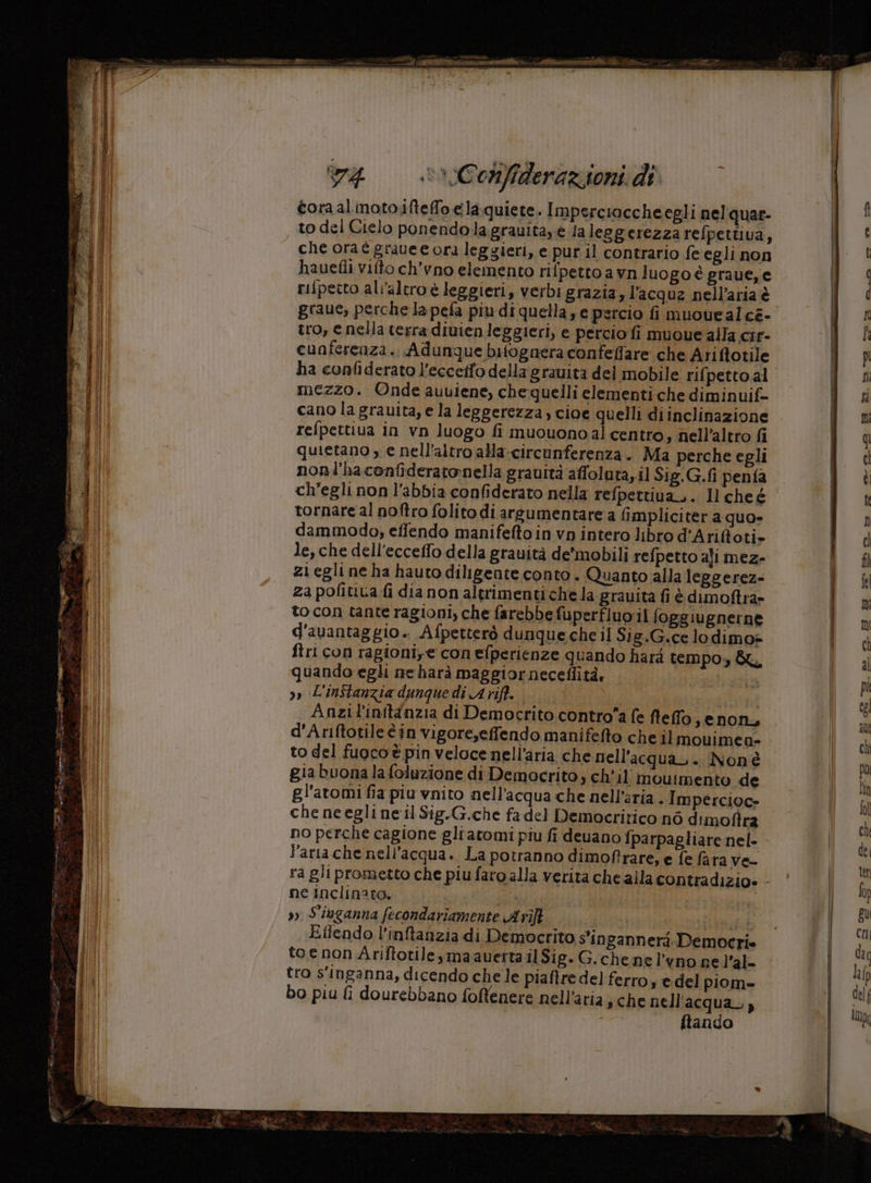 cora al moto ifteffo e laquiete. Imperciocche egli nel quar- to del Cielo ponendolagrauitaye la leggerezza refpettiva, che ora e grauee ora leggieri, e pur il contrario fe egli non hauefli vifto ch'vno elemento rifpetto a vn luogo è graue,e rifpetto all’altro è leggieri, verbi grazia,l’acquz nell'aria è graue, perche la pefa più di quella; e percio fi muouealce- tro, e nella terra divienleggieri, e percio fi muoue alla cir- cunferenza.. Adunque bifognera confeffare che Arifotile ha confiderato l’eccetfo della grauita del mobile rif petto.al mezzo. Onde auuiene, chequelli elementi che diminuif- cano la gravita, e la leggerezza, cioe quelli diinclinazione refpettiva in vn luogo fi muouonoal centro, nell’altro fi quietano , e nell'altro ala-circunferenza. Ma perche egli nonl’haconfideratonella grauità affoluta,.il Sig.G.fi penfa ch’egli non l'abbia confiderato nella refpettiua,. Il che é tornare al noftro folito di arsumentare a limpliciter a quo- dammodo, effendo manifefto in vp intero libro d’Ariftoti» le, che dell'ecceffo della grauità de’mobili refpetto aji mez- zi egli ne ha hauto diligente conto . Quanto alla leggerez= za pofitiva fi dia non altrimenti che la grauita fi è dimoftra» to con tante ragioni, che farebbe fuperfluo:il (oggiugnerne d'avantaggio. Afpetterò dunque che il Sig.G.ce lodimo»= ftri con ragioni, e con efperienze quando hard tempo, quando egli neharà maggiorneceflità, | »» L'inftanzia dunquedi Arift. | Anzil'initànzia di Democrito controa fe fleffo, enon, d'Ariftotileèin vigore,effendo manifefto che ilmouimea- to del fuoco è pin veloce nell’aria che nell’acqua,. Nonè gia buona la foluzione di Democrito, ch’il moutmento de gl'atomi fia piu vnito nell'acqua che nell'aria . Impercioc= che neeglineil Sig.G.che fa del Democririco nò dimoftra no perche cagione gliatomi piu fi deuano fparpagliare nel- laria che nell'acqua. La potranno dimofrare, e fe fara Ve- ne inclinato. » S'iuganna fecondariamente Arift , sf Efiendo l’inftanzia di Democrito s'ingannerà. Democrie toe non Ariftotile,maauerta il Sig. G.chenel’vno ne l'al- tro s'inganna, dicendo che le piaftre del ferro; e-del piom= bo piu fi dourebbano foftenere nell'aria; che nell'acqua.) ftando - e——_——_ ni e n