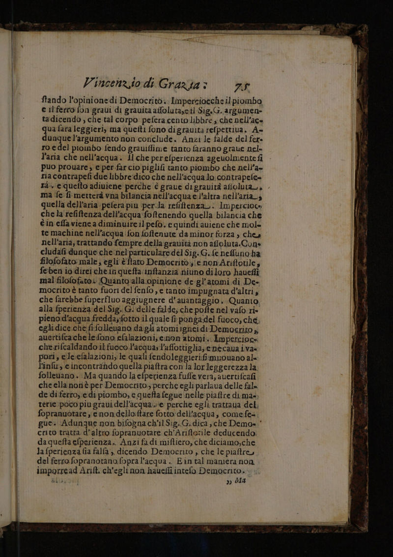 Vincenz.io di Grazia > VA a ftando l'opinione di Democrito. Lmpersioeche il piombo e il ferro fon gravi di gravita afloluta,e.il-Sig.G. argumen» tadicendo , che tal corpo pefera cento libbre che nell’ace 2a fara leggieri, ma quefti fono digrauita refpettiua. A- unque l’argumento non conclude. Anzi le falde del fer. ro edel pioinbo fendo grauiflime tanto faranno graue nel- l'aria che nell'acqua. Al che perefperienza agevolmente fi puo prouare, e per farcio piglifi tanto piombo che nell’a- ria contrapefi due libbre:dico che nell'acqua lo; contrapete» rà. e quefto adiuiene perche è grave digrauirà afioluta_., ma fe fi metterà vna bilancia nell'acqua e l'altra nell'aria, quella dell’aria pefera piu per.la refiftenzaz: Impercioce chela refiftenza dell’acqua foftenendo quella bilancia che nell'aria; trattando fempre della gratità non affoluta.Cone cludafi-dunque che:nel'particulare dé] Sig. G..fe neffuno ha filofofato male; egli è ftato Democrito; e non Atiftotile; fe:ben io direi che.in quefta:inftanzia niuno diloro havefii mal filofofatoi Quanto'alla opinione de-gl’atomi di De- mocrito è tanto fuori del fenfo, e tanto impugnata d'altri, che farebbe fuperfluo aggiugnere d’auantaggio. Quanto. alla fperienza del Sig. G. delle falde; che pofte nel vafo ri. eglidice che fifollenano dagli atomiigneidi Demogrito » auertifcache le:fono efalazioni; enon iobii. Impercioge cherifcaldando il fuoco l’acquasl’affottiglia, emecava iva= pori, e.le.efalazioni, le qualifendoleggieri:fismuouano al folleuano . Ma quando la efperienza fuffe vera, auertifcafi che ella nonè per Democrito. perche egli parlava delle fale de diferro, edi piombo, e quefta fegue nelle piaftre di mas. terie poco piu gravi dell’acqua... ‘e perche egli trattaua del, fopranuotare e non:dello:ftare fotto: dell’acqua, come fe crito tratta. d'altro fopranuotare ch’Ariftozile deducendo. daqueftaefperienza.. Anzi fadi miftiero, che diciamo,che lafperienza fia falfa,, dicendo. Democrito , che le piaftre, del ferro fopranotano.fopra l’acqua . Eintal maniera non imporread Arift. ch'egli non hauefli intefo. ire pu #0); » #44