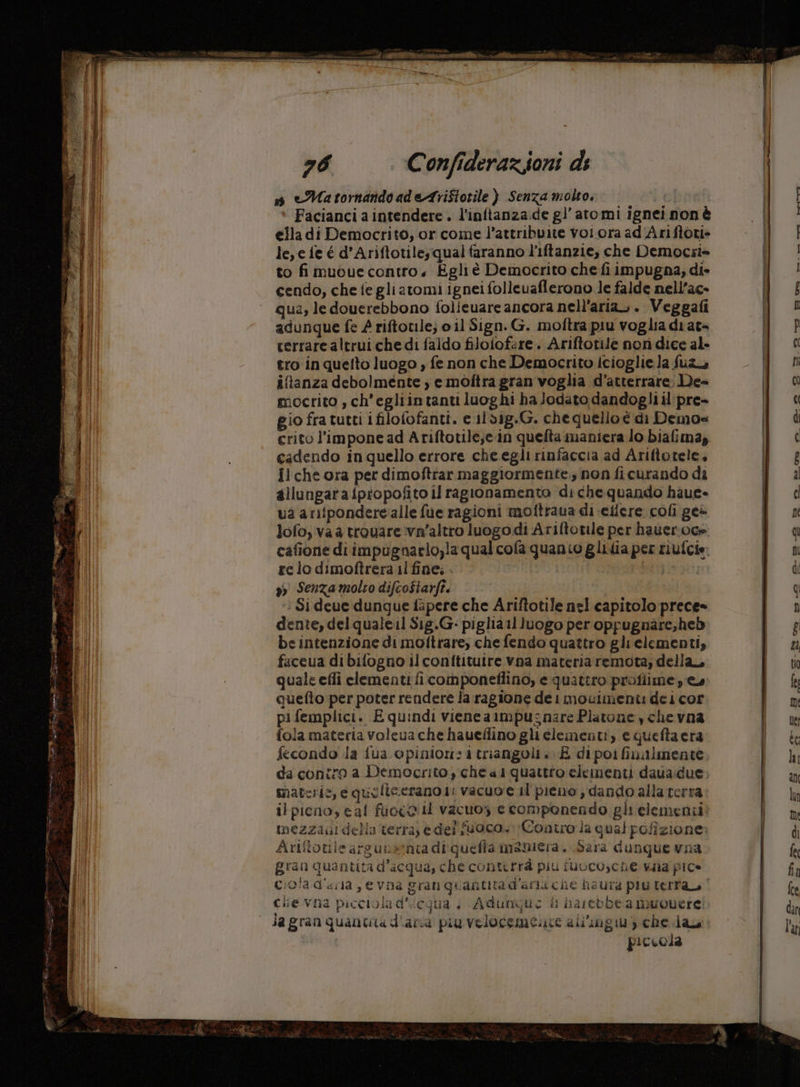 ante 76 Confiderazioni di » eMatornando adeAriStotile ) Senza molto. chi Facianci a intendere. l’inftanza.de gl’ atomi ignei nonè ella di Democrito, or come l’attribuite voi ora ad'Ariftori» le,e fe é d’Ariftotiles qual faranno l'iftanzie, che Democsi= to fi muouecontro, Egli è Democrito che fi impugna, di- cendo, che fe gli atomi ignei folleuaflerono le falde nell’ac- qua, le douerebbono folieuare ancora nell'aria» . Veggafi adunque fe £ riftotile; o il Sign. G. moftra piu voglia drat= cerrare altrui che di faldo filofof:re. Ariftotile nori dice al- tro in quelto luogo » fe non che Democrito icioglie la fuz iftanza debolmente ) e moftra gran voglia d’atterrare: De mocrito , ch'egliintanti luoghi ha Jodato dandogli il pre- gio fra tutti ifilofofanti. e ildig.G. chequello è di Demos crito l’'impone ad Ariftotile;e.in quefta maniera lo biafima, cadendo in quello errore cheegli rinfaccia ad Ariftotele, ilche ora pet dimoftrar maggiormente. non fi curando di allungaraiptopofito il ragionamento di che quando haue- ua arifpondere‘alle fue ragioni moftraua di eilere coli ge= lofo, va a trovare vn'altro luogodi Ariftotile per haueroce re lo dimoftrera il fine; . 9) Senza molto difcostarft. : Si deue dunque fipere che Ariftotile nel capitolo prece- dente, delquale il S1g.G- piglia luogo per oppugnare;heb be intenzione di moftrare, che fendo quattro glielementi, faceua dibifogno ilconftituire vna materiaremota, della, quale effi elementi ficomponeflino, e quattro profiime yes cuefto-per poter rendere la ragione dei mouimenti dei cor pifemplici. Equindi vieneanmpusnare Platone y chevna tola materia voleva che haueflino glielementi, e quefta era fecondo la fua opinioni triangoli. E di poi finalmente da contro a Democrito, che al quattro elementi daua.due; materic, e quelicerano ii vacuo e il pieno , dando alla terra ilpicno, cal fuoco il vacuos e componendo gli elementi: mezzagi della terra; edei fuoco. Contro la qual pofizione: Aritotile argunsenta di:queffa maniera. Sara dunque wna gran quantita d’acqua, che conturrà piu fuLco,che Waa pic» ciolad'uria ,evna gran quantita d'anacie haura più terl'ao Cie vna picciola d'icqua | Adunqui i narebbe a muoverci lagran quanta d'aria piu velocemente all'ingiu) che da piccola