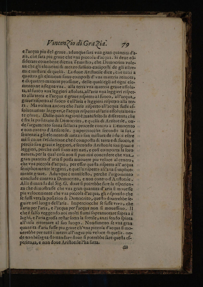 el'acqua piu del graue .adunque fara vna gran quantità d'a» ria, che fara piu grave che vna piccola.d’acqua. Si deue co- fiderarecomebene diceva Femittio che Democrito vole- uachegli elementi di mezzo fufiino.cosnipolti de gli'eftre» mie iniftura; di quelli. La doue.Ariftotile dice jiclie tutti a quattro gli elementi fono compo fti d’-vna materia reinota; e diquattro materie proffime, delle qualiegliadogni ele mentone afegnavna. alla tetra'vna materia graue affolu» ta, alfuoco vna leggieri affoluta,all’aria vnaleggieri ri fpet= to allaterra e l’acqua e graue rifperto al fuoco, all'acqua grauerifpettoal'fuoco c all’ària e leggieri rifpetto alla ter» ra. Mavoleua ancora che l’aria rifperto all'acqua fuffe af- folùtamente lesgiertje l’acqua rifperto all'aria affolutamen- tegraue. Dallequali ragioniè manifeftola differenza che del'argumento fenza fallacia procede contro a Democrito enoncontro d’Ariftotile. Tmperciocche fecondo ia fua, fentenzia glieleimenti di mezzo fon miftura de iduvi eftre mifi come l’efilazione che é compoftadi terra edi fuoco, e percio fon grauie leggieri, e fecondo Ariftotile fon grauie leggieri, perche cofi fono atti nati, e cofi comporta la loto natura, perla qual cofa non fi puo mai concedere che vna, granguantita d’aria fi poffa muouere piu veloce al centro, che vna piccola d'acqua, perefferquetta rifpetto all'acqua femplicemente leggieri; e quella rifpetto all'aria f-mplice- mente grave, Adunqueé manifefto, perche l'argomento conclude contro a Democrito, e noncontro d’Ariftotile. Ala dimaada del Sig. G, doue fi potrebbe fare la efperien= za che dimoftraffe che vna gran quantita d’aria fi moueffe piu velocemente che vna piccola d’acqua, gli rifpondo che fe fufli vera la pofizion di Democrito, quefto douerebbe fe- guire nel luogo dell’aria. Imperciocche fe fuffe vero, che l’aria per l’aria, e l'acqua per l’acqua non fi moueffino. Il che È falfo veggendo noi molti fiumi fopranuotare fopraa i Jaghi, e l’aria groffa reftarfotto la fottile; anzi fendo fpinta all’infu ritornare al fuo luogo. Nondimeno fe vna gran quantita d’aria fuffe piu graue ch’vna piccola d’acqua fi mo- uerebbe per tutti i'mezziall’ingiu piu veloce di quella. on» denonbifogna domandare doue fi potrebbe fare quelta ef- perienza, e non doue Ariftotilel’ha fatta.