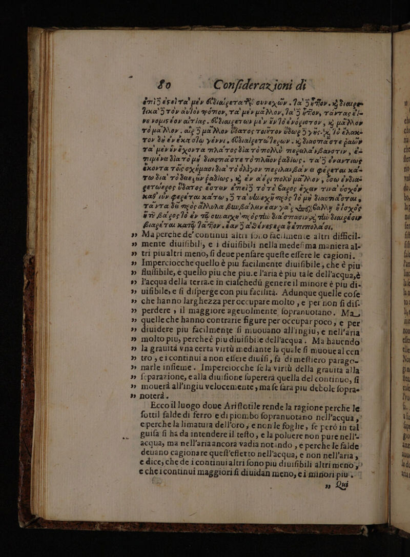 w ‘0 hd » Fo ‘Confederazioni di enibeselta'pey Ubuscera RI cvveròy .1a' 55». xj deuge» Fexa'5 roy avlorapiro», ra' pe» ua Mov, la'3 yT7ov, TAvras ia ve vopustov aitiag. Cdiucerer pe'y Sy Io'evogioror, x pa Mon To pa Mov. ato 3) pa May Baros Touttoy viwe 3 yy. bg 70 ehaxi Tov dp vena ole yevvi, Wdiaicerwleswy . x dara oTE fawb Ta pevivexorta mra'rosdlaroroMi negara'iLavoriy, è+ muipeve dla To pi diagnaote TONAG0v fadiws. Ta'3 evayriw$ èxovta TIÙCONiuaridia' rd 6Aìyov necmarta va geceru na'a TW da' rodassav fadiws, m ev aécurroxv ua Mov, cow evÙat gerwegos ÙUatos eoTAY emel3 rire Cacos éxay TIVA' vogdy mal vv peceru ra rw) ta'vlvexi ago 76 ui diaonabru, Ta yra de ncos&Mua buvba Muy é ay va 'e neri éaMy 71006 nrù La coslo éy Tù curarsi da'orTAGIVX TÙÙ dio gé GU Fiacetu xatp la fiov tav Za' Séveseca ferroda GI, Ma perche de’ continui alti fono facilinente altri difficil mente diuifibili, e i diuifibili nella medefima maniera al- tri piualtri meno, fi deue penfare quefte effere le cagioni. Imperciocche quello è piu facilmente diuifibile; che è piu fluflibile, e quello piu che piu.e l’aria è piu tale dell’acqua,è l’acqua della terra.e in cialchedù genere il minore è piu di-. vifibile»e fi difperge con piu facilità. Adunque quelle cofe che hanno larghezza peroccupare molto , e per non fi dif. perdere » il maggiore agevolmente fopranuotano. Ma, quelle che hanno contrarie figure per occupar poco; e per diuidere piu facilmente fi muouano all’ingiu, e nell'aria molto piu, percheè piu diuifibile dell’acqua. Ma hauendo' la graultà vna certa virtù mediante la quale fi muouealcen tro , eicontinuia non eflere diuifi ; fa dimeftiero parago= narle infieme. Imperciocche fela virtù della gravita alla feparazione, e alla diuifione fupererà quella del continuo, fi mouerà all’ingiu velocemente , ma fe farà piu debole fopra= noterà . | | Ecco il luogo doue Ariffotile rende la ragione perche le fottil falde di ferro edi piombo fopranuotano nell'acqua ;° e;perche la limatuta dell'oro ; enonle foglie, fe però in tal guifa fi ha da intendere il tefto, e la poluere non pure nell’. acqua, ma nell’ariaancora vadia notindo , € perche le falde deuano cagionare queft’effetto nell'acqua; e non nell’aria , echelcontinui maggiorifi diuidan meno, € i'misiori piu. » Qui