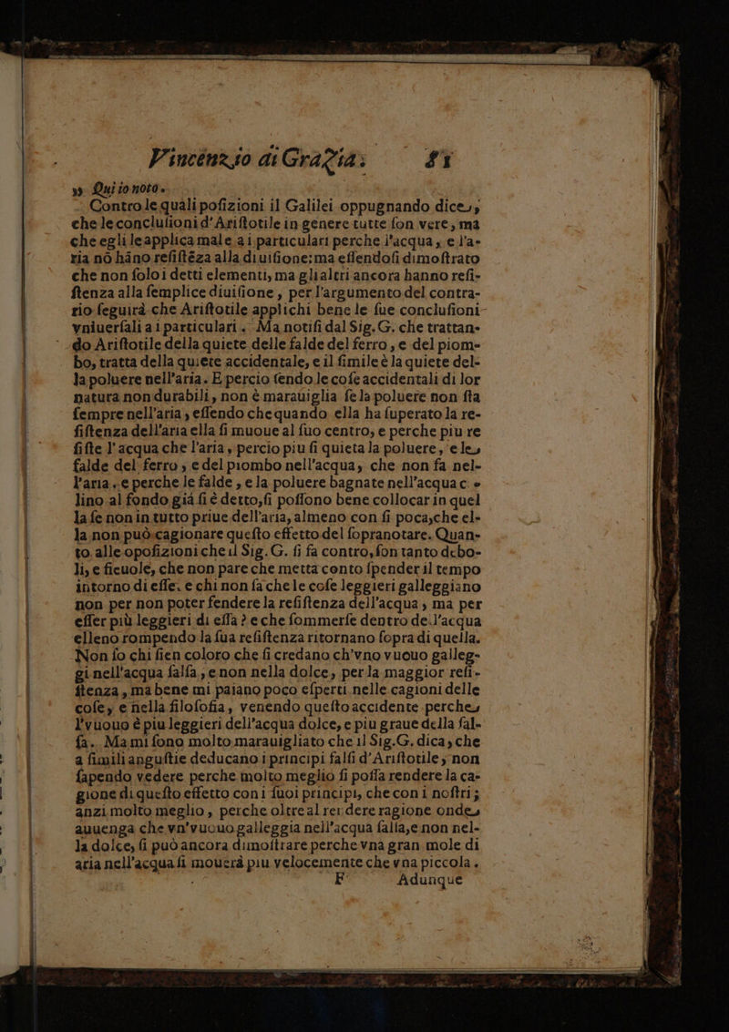so LQuitonoto. Ùi - Contro le quali pofizioni il Galilei oppugnando dice; che leconclulionid’Ariftotile in genere tutte fon vere, ma che egli leapplica male.a i.particulari perche l’acqua, e l’a- ria nò hano refitéza alla diuifione:ma eflendofidimoftrato che non foloi detti elementi, ma glialtri ancora hanno refi» ftenza alla femplice diuifione, per l'’argumentodel contra- rio: feguirà-che Ariftotile applichi bene le fue conclufioni- vniuerfali a 1particulari, Ma notifi dal Sig.G. che trattan» ° do Ariftotile della quiete delle falde del ferro, e del piom= I | bo,tratta della quiete accidentale, e il fimileè la quiete del- (DE | la poluere nell’aria. E percio fendo.le cofe accidentali di lor \; | natura non durabili, non è marauiglia fe la poluere non fta | fempre nell’aria , effendo chequando ella ha fuperato la re- / fiftenza dell'aria ella fi muoue al fuo centro, e perche piu re fifte l'acqua che l’aria , percio piu fi quieta la poluere, ‘ele, falde del ferro , e del piombo nell'acqua, che non fa nel» l’aria e perche le falde , ela poluere bagnate nell’acqua c: » | lino al fondo gia fi é detto,fi poffono bene collocarin quel la fe nonin.tutto priue dell’aria, almeno con fi poca,che el» | la.non può:cagionare quefto effetto del fopranotare. Quan» to. alle-opofizioni che i Sig. G. fi fa contro,fontanto debo- li, e ficuole, che non pare che mettaconto fpenderil tempo intorno diefle. e chi nonfachele cofe leggieri galleggiano non per non poter fendere la refiftenza dell’acqua , ma per effer più leggieri di effa ? e che fommerfe dentro de.l’acqua | elleno rompendo la fua refiftenza ritornano fopra di quella. Non fo chi fien coloro che ficredano ch’vno vuouo galleg- | gi nell'acqua falfa., enon nella dolce, perla maggior refi- | ftenza, ma bene mi paiano poco efperti.nelle cagioni delle MR cofe; e nella filofofia, venendo quefto accidente perche, al l’vuouo è piuleggieri dell’acqua dolce, e piu graue della fal- fa. Mami fono molto, marauigliato che 11 Sig.G, dica, che a fimilianguftie deducano i principi falfi d’Ariftotiley non fapendo vedere perche molto meglio fi pofla rendere la ca- gione diquefto effetto coni fuoi principi, checoni noftri; | anzi molto meglio , perche oltre alrerdereragione onde, } I avuenga che va'vuouo galleggia nell'acqua falla,e.non nel- | la dolce, fi può ancora dimoftrare perche vna gran mole di | aria nell'acqua fi mouerà piu velocemente che vna piccola. | ut: | Adunque