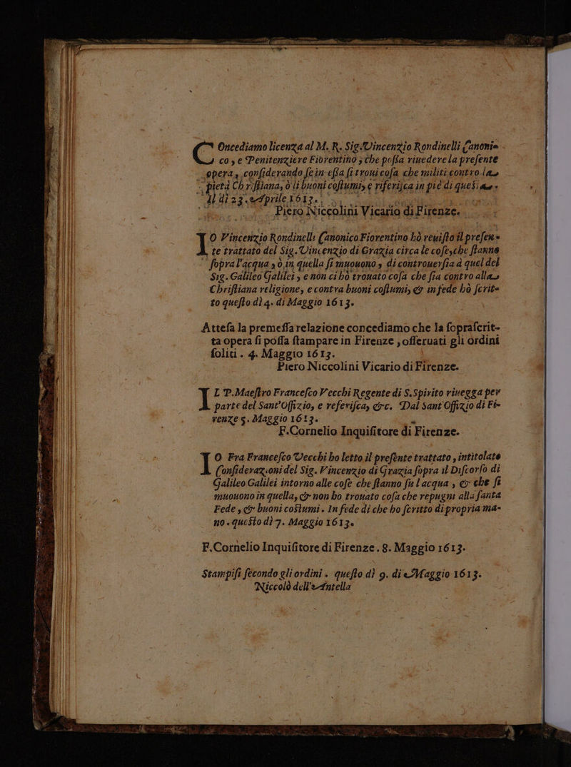 “n Do far Poe > nm or SETO è È Fo n bi FE de esa PAR! csi va, a to 44 recarti Rd > i _ , Zid perre=e pe eve ra een di a e = Oncediamo licenza al M. R. Sig-Vincenzio Rondinelli Canonie co e Penitenziere Fiorentino 3 che poffa rinedere la prefente opera, confiderando fein'efa fttrouicofa che militi contro. las -) pietà Chriffiana, d li buoni coftumi, c riferijca in pic di quesi qu» RP ETC POSTCA LI ROERO al «Piero Niccolini Vicario di Firenze. I Vincenzio Rondinelli (anonico Fiorentino bò reuifto il prefen= te trattato del Sig.Vincenzio di Grazia circa le cofeyche ftanno fopral'acqua 3 ò,in quella fi muouono s di controuerfia à quel del Sig.Galileo Galilei, enon ci hò trouato cofa che fia contro alla Chriftiana religione, e contra buoni cofumi, &amp; infede hò fcrit= to quefto dì q. di Maggio 1613. | Attefa la premeffarelazione concediamo che la foprafcrit- ta opera fi poffa ftampare in Firenze , offeruati gli ordini foliti. 4. Maggio 1613. Piero Niccolini Vicario di Firenze. I L P.Maeftro Francefco Vecchi Regente di S.Spirito rivegga per parte del Sant’Offizio, e referifca, &amp;rc. Dal Sant Offizio di Fi- renze s. Maggio 1613. a F.Cornelio Inquifitore di Firenze. O Fra Francefco Vecchi ho letto il prefente trattato, intitolate (onfiderazioni del Sig. Vincenzio di Grazia fopra il Difcorfo di Galileo Galilei intorno alle cofe che ftanno fu l'acqua , &amp; che fi muouono in quella, cy non bo trouato cofa che repugni alla fanta Fede sy buoni coStumi . In fede di che ho fcritto dipropria ma- no.questo dì7. Maggio 1613è F.Cornelio Inquifitore di Firenze. 8. Maggio 1613. Stampifi fecondo gliordini. quefto dì 9g. di Maggio 1613. Niccolò dell'eAntella