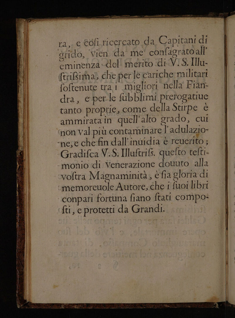ra, e Coli ricercato da Capitani di grido, Vien da me confagratoall’ minenza-del' merito di Vi S. IIlu- feriti a) che perte cariche militari foftenute tra 1 migliori nella Fian- dra, e perle fubblimi prerogatiue tanto proprie, come della Stirpe è ammirata in quell’ alto grado, cui ‘non val più contaminare l’adulazio- ‘nese che fin dall’inùidia è reuerito ; -Gradifca V.S. Illuftrifs. quelto tefti- ‘tmonio di Venerazione douuto alla voftra Magnaminità, è fia gloria di memoreuole Autore, che i fuoi libri. ‘conpari fortuna fiano ftati compo: ‘ft, e protetti da Grandi.
