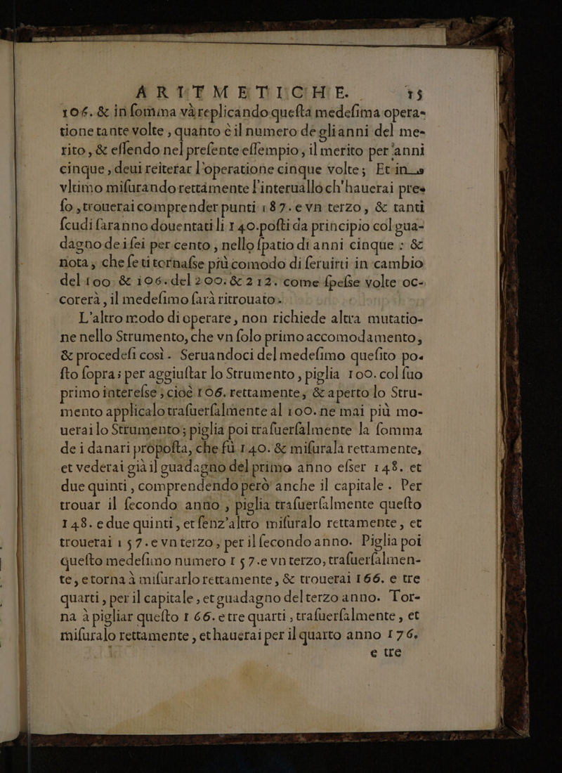 106.& infomma vàreplicando quefta medefima opera- tione tante volte ; quanto è ilnumero deglianni del me- rito, & effendo nel prefente effempio; il merito per ‘anni cinque , deui reiterar l’operatione cinque volte; Etrinus vitimo mifurando rettamente l'interuallo ch'hauerai pres fo ,troweral compre nder punti 187.evn terzo, & tanti fcudifaranno douentati li 1.40.pofti da principio colgua- dagno deifei per cento , nello {patio di anni cinque » & rota; che feti ternafse più comodo di feruitti in cambio deltoo & 106:del 200:& 212. come fpelse volte oc- corerà, il medelimo farà ritrouato» L’altro modo di operare, non richiede altra mutatio- ne nello Strumento, che vn folo primo accomodamento; & procedefi così . Seruandoci del medefimo quefito po« fto fopra; per aggiuftar lo Strumento, piglia 100. col fuo primo iaterelse s cioè 106, rettamente; & aperto lo Stru- mento applicalo trafuerfalmente al 100..ne mai più mo- uerai lo Strumento; piglia poi trafuerfalmente la fomma de i danari propofta, che fù.1.40.& mifurala rettamente, due quinti , comprendendo però' anche il capitale . Per trouar il fecondo anno , piglia trafuerla[mente quefto 148.edue quinti, erfenz’altro mifuralo rettamente, et trouetai 157.e Vnterzo ; per il fecondo anno. Piglia poi quefto medefimo numero t 5 7.e vo terzo, trafuerfalmen- te, etorna è mifurarlo rettamente, & trouerai 166. e tre quarti , pet il capitale etguadagno del terzo anno. Tor- na à pigliar quefto I 66.etre quarti , trafuerfalmente, et mifuralo rettamente , ethauerai per il quarto anno 176, e tre
