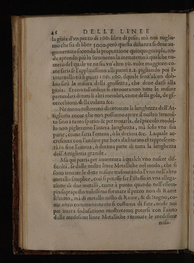 46 DELL LEI LANE E la gioia d’wn pezzo di 100. libre di pelo; mà noi voglia» particolari di tutti li altri membri, come della gola, de gl- oreechioni, della culatta &amp;c. | Ne menotelteremo diritrouare la lunghezza dell’Ar- tigliaria ancor che non pofliamoaprire il noftro Strume- to finoa tanto fpazio; &amp; per trouarla, del piccolo model- lo non piglieremo l'intera lunghezza , mà folo vna, {ua parte , come faria l’ottaua ; ò la decima &amp;c. Laquale ac- crefciuta con l'ordine pur hora dichiarato ci rapprefente- iràin fine l'ottava , 6 decima parte di tutta la lunghezza dell’Artiglieria grande . Mà quì potria per anuentura a qualch’vno nafcer dif- ficoltà, £e dalle noftre linee Metalliche nel modo, che fi fono trouatele dette milure trafmutando l’vno nell'altro ‘metallo feimplice, così fi potefle farl'ilteflo in vna allega- zione di due metalli, come à punto quando nell'effeme pio foprapofto voleflimo formare il pezzo non di Rame fchietto, mì di metallo mifto di Rame; &amp; di Stagno, co- nie anco communeinentefi:coftuma di fare, onde nai per intera fodisfazione moftreremo, poterli con l’aiuto delle medefime linee Metalliche ritrouare le medefume mifu-