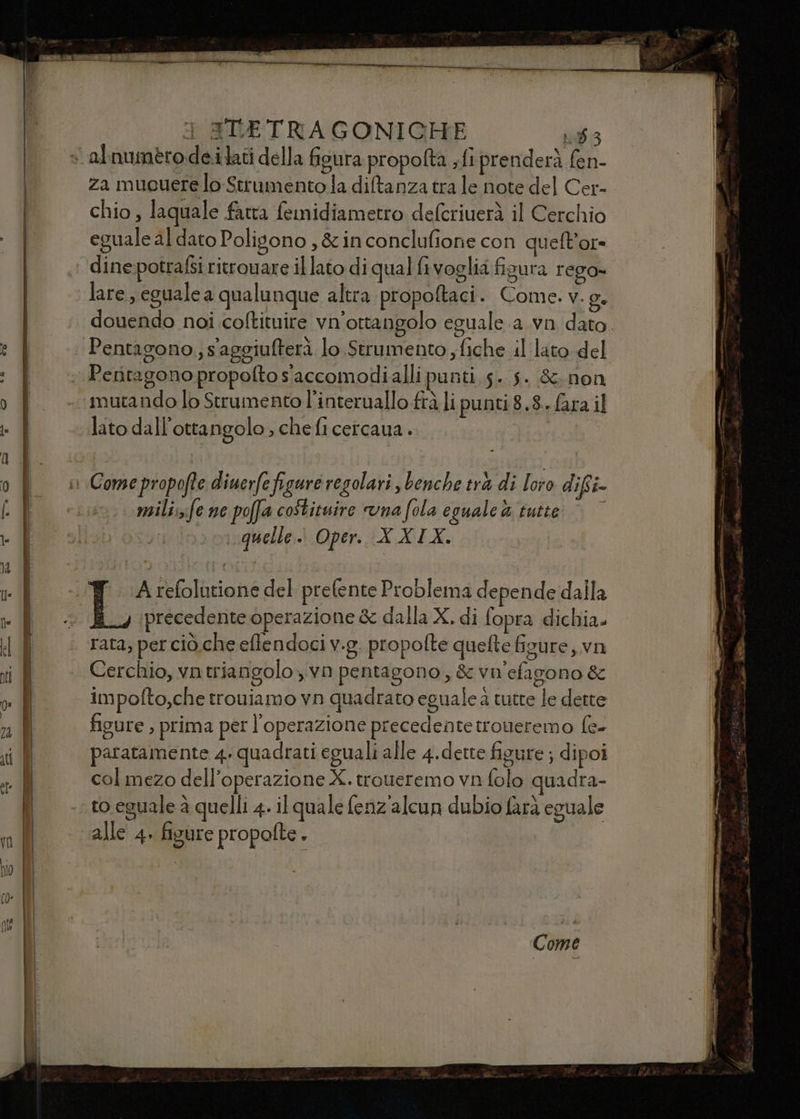 za mueuere lo-Strumento la diftanza tra le note del Cer- chio, laquale fatta femidiametro defcriuerà il Cerchio eguale al dato Polisono , &amp; in conclufione con quelt’or- dinepotrafsi ritrouare il lato di qual fi voglia figura rego» lare, eguale a qualunque altra propoftaci. Come. v. g. douendo noi coftituire vn'ottangolo eguale a.vn dato. Pentagono, s'aggiufterà lo Strumento ; fiche il lato del Peritagono propofto s'accomodialli punti 5. 5. &amp;; non mutando lo Strumento l’interuallo frà li punti 8.8. fara il lato dall’ottangolo , che fi cercaua . miilisfe ne poffa costituire una fola eguale ù tutte | quelle.) Oper. XXIX. T Arefolatione del prefente Problema depende dalla i.) precedente operazione &amp; dalla X. di fopra dichia. rata; per ciò che effendoci v.g, propolte quefte figure, vn impofto,che trouiamo vn quadrato eguale a tutte le dette figure , prima per l'operazione precedente troneremo f(e- patatamente 4. quadrati eguali alle 4.dette figure ; dipoi col mezo dell'operazione X. troueremo vn folo quadra- to eguale à quelli 4. il quale fenz'alcun dubio farà eguale alle 4. fisure propolte. Come