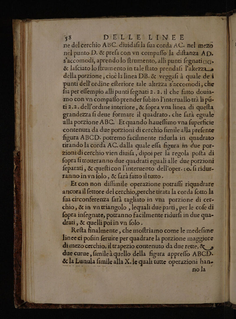 — raro ie ea TESS = SPEZIE El FÀ; î Cig dee A : A car ran ne 53 DIEXLAL'EA L'OK E E ne del cerchio ABC. diuidafila fua corda AC. nel mezo nel punto D. & prefa con vn compaflo la diftanza AD. saccomodi, aprendo lo ftramento, alli punti fegnatiga» & lafciato lo ftrumento in tale ftato prendafi l'akezzana della porzione , cioè la linea DB. & veggafi à quale dei punti dell'ordine efteriore tale altezza s'accomodi; che fia pet efempio alli punti fegnati 2. 2. il che fatto douia- mo con vn compaflo prender fubito linteruallo trà. li pu- ti 2.2.dell’ordine interiore, & fopra vna linea di quefta figura ABCD. potremo facilmente ridarla in quadrato tirando la corda AC. dalla quale effa figura in due por- zionidicerchio vien diuifa, dipoi per la regola pofta di fopra fitroueranmno due quadrati eguali alle due porzioni feparati, & quefticon l’interuento dell’oper. to. fi ridur- rannoinvnfolo, & farà fatto iltutto . Et con non difltmile operazione potrafli riquadrare ancora il fettore del cerchio,perche tirata la corda fotto la fua circonferenza farà tagliato in vna porzione di cer- chio, &im vntriangolo , lequali due parti, per fe cofe di fopra infegnate, potranno facilmente ridurfi in due qua- drati, & quelli poiin vn folo. R.efta finalmente, che moftriamo come fe medefime lineeci pofsin feruire per quadrare la porzione maggiore dimezo cerchio, il trapezio contenuto da due rette, &__,s due curue , fimileà quello della figura appreffo ABCD. & la Lunula fimile alla X.le quali tutte operazioni hane di eden ee: