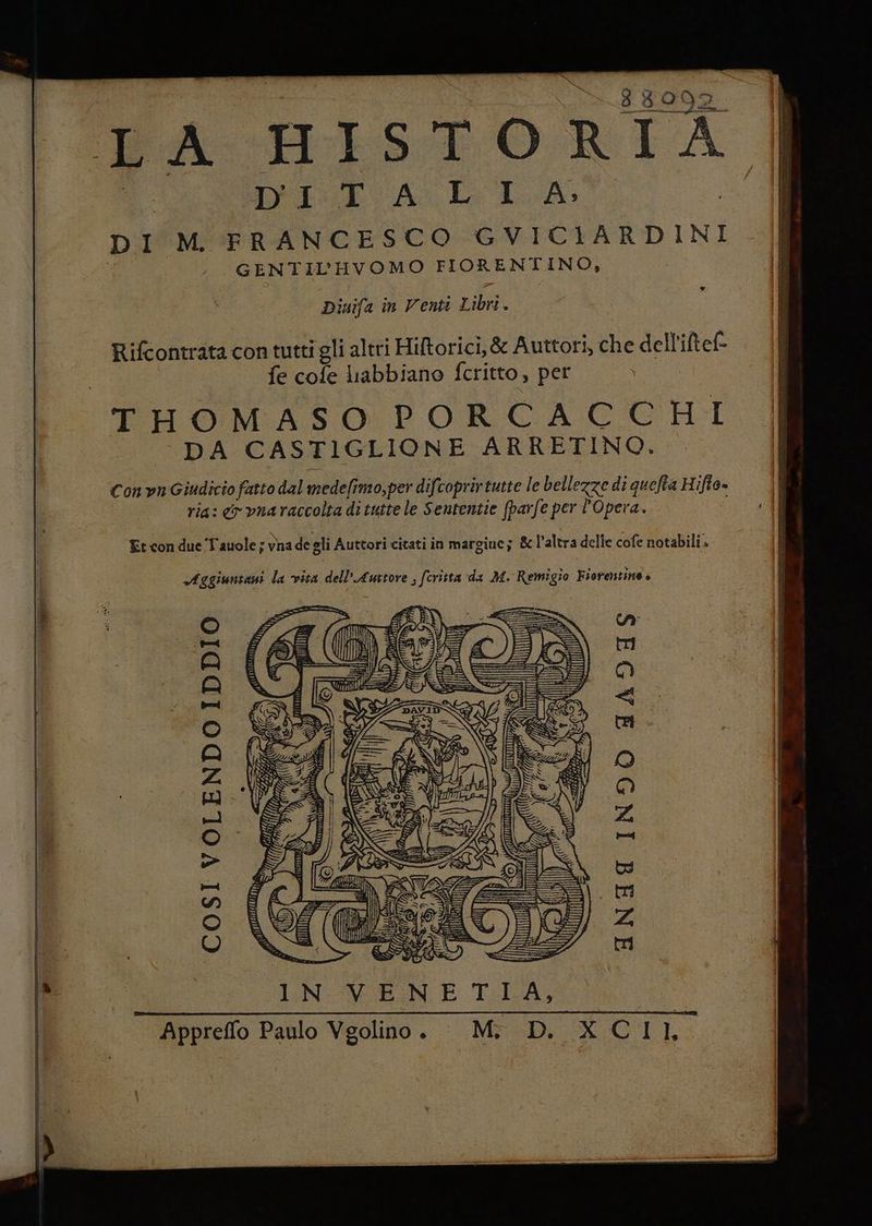 x HISTORIA ALE CA Le LA # Dinifa în Venti Libri. Rifcontrata con tutti gli altri Hiftorici,&amp; Auttori, che dell’iltef- fe cofe labbiano fcritto , per SUR THOMASO PORCA GCGHI DA CASTIGLIONE ARRETINO. Con vn Giudicio fatto dal medefimo,per difcoprirtutte le bellezze di quefta Hifto. ria: o vnaraccolta di tutte le Sententie (parfe per l'Opera. Et con due Tauole ; vna de gli Auttori citati in margine; &amp; l’altra delle cofe notabili» Aggiuntani la vita dell’Auttore ; feritta da M. Remigio Fiorentina è | Kit INIT INDO FAIHS ‘ fara 4 NS MINA le I i n (E CoSsI VOLENDO IDDIO Appreffo Paulo Vgolino. Mi D. X CII