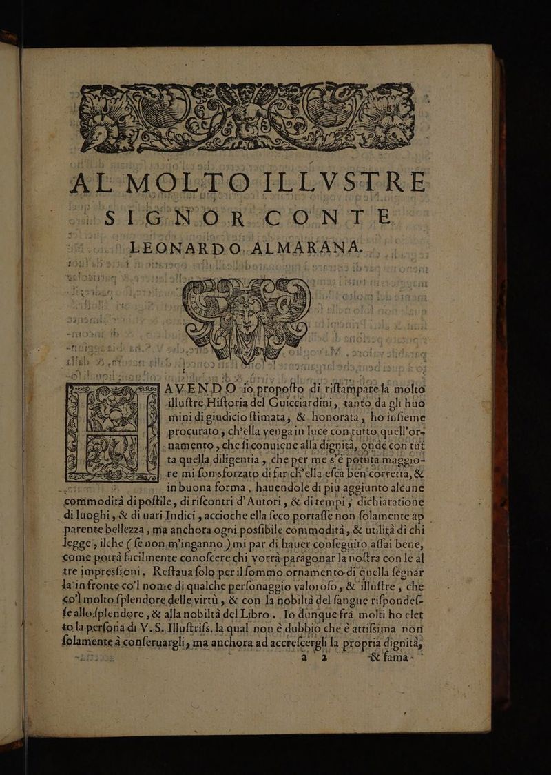 AL MOLTO ILLVSTRE 8, LN RIN LEONARDO, ALMARANA.. bia “I AVEND Osio propofto di riltamparefa molto { illuftre.Hiftoria del Guicciardini, tanto da gli huo minidigiudicio ftimata; & honorata, ho ipfieme. procurato; ch’ella yengain luce contutto, quell’or- «namento , che ficonuiene alla dignità, onde con tut ta quella diligentia , che per me s'è potuta maggio- re mifonsforzato di farich’ella.eféa ben'correrta, & Sgt TRY inbuona forma, hauendole di piu aggiunto alcune commodirà dipoftile, di rifcontri d'Autori, & ditempi; dichiaratione _diluoghi ,.& di uari Indici , accioche ella feco portaffe non folamente ap. parente bellezza , ma anchoraogni posfibile commodità,.& utilità di chi legge, ilche (enon, m'inganno )mi par di hauer confeguito affai bene, come potrà facilmente conofcere chi vorrà paragonarla nolîra con le al tre impresfioni, Reftauafolo perilfommo.ornamento-di quella fegnar ta'infronte co'l nome di qualche perfonaggio valorofo x & illuftre , che | co’ molto {plendore delle virtù , & con la nobiltà del fangue rifpondel- feallo{plendore ,& alla nobiltà del Libro. Io dunquefra molti ho elet to la perfona.di V.S..Illuftrifs.la qual non è dubbio che è attilsima non folamente à conferuareli, ma anchora ad accrefcergli la propria dignità, = 483 O TOURING O RSCEADI® O 7