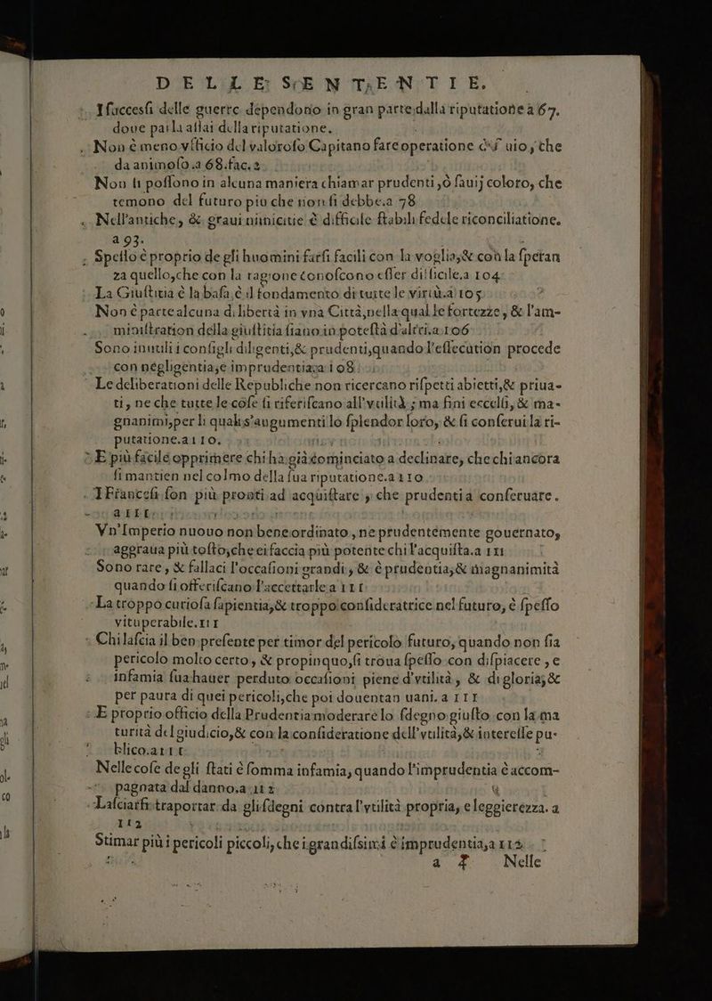 DUE 'LiXL Er SENTIRE N:T IE. dove parla aflai della riputatione.. i Non è meno vthicio del valorofo Capitano fareoperatione dé uio ythe da animofo.2.68.fac.2 | Nov li poffono in alcuna maniera chiamar prudenti yò fauij coloro che temono del futuro piu che nonfi debbe.a 78 a 93. i b ; Spello è proprio de gli huomini farfi facili con la. voglia;® con la fpetan za quello,che con la ragrone conofcono efler diffiale.a 104 ‘La Giuftitia è la bafa.c iltondamento dituite le viriùalto gio 0 >? Non é parte alcuna di libertà in vna Città, nella quale fortezze, &amp; l'am- misiftration della giuftitia fiano.in potefta d'altri.a.1r06 Sono inutili i configli diligenti,&amp; prudenti,quando l’eflecution procede con négligentia;e imprudentiara 108. iS: | Le deliberationi delle Republiche non ricercano rifpetti abietti,&amp; priua- ti, neche tuttele-cofe fi riferifcano all'vulità.; ma fini eccelli, &amp; ma- gnanimi,per li qualis'avgumenti!lo fplendorloroy &amp; {i conferui.la ri- putatione.at10, piane suona > E puùfacile opprimere chiha:giàdominciato a declinare; chechiancora fimantien nelcolmo della fua riputatione.a 110 | . IFianceli fon più pronti ad acquiftare che prudentia ‘conferuare. % VELI: srzozioe za ; | pipe Vn'Imperio nuovo non benciordinato ,ne prudentemente governato, aggraua più tofto;cheeifaccia più potente chi l’acquifta.a 1x1 i Sono rare , &amp; fallaci l'occafioni grandi &amp; è prudentia;&amp; iiagnanimità quando fiotferifcano:l'sccettarlea 111 r | La troppo curiofa fapientia;&amp; troppolconfideratrice nel futuro, è (peffo vituperabile.ItI I © Chilafcia il ben: prefeote per timor del pericolo futuro, quando non fia pericolo molto certo, &amp; propinquo,fi troua fpeffo con difpiacere , e infamia fuxhauer perduto: occafioni piene d'vtilità, &amp; digloria;&amp; per paura di quei pericoli,che poi douentan uani.a 111 : E proprio officio della Prudentiamioderare lo fdegno:giufto con lama turità del giudicio,&amp; comla:confideratione dell’vulità;&amp;.interelle pu- 1 strblicoa nto aporia SIRBETOE: \ Nelle cofe de gli ftati è fomma infamia, quando l’imprudentia è accom- 7. pagnata dal danno,a lt £ G «Lalciatfistraportar:da glifdegni contral'viilità propria, e leggierezza. a Pegi dI) ; Rito nai n0 i gi pin Stimar più i pericoli piccoli, che igrandifsimi è imprudentia,a 114 . a £ Nelle